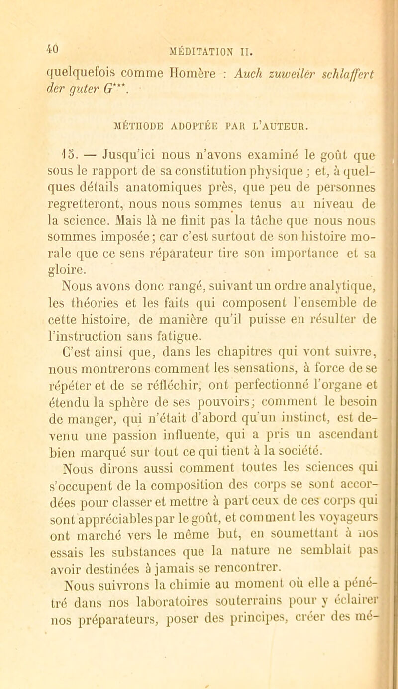 quelquefois comme Homère : Audi zuweilèr schlaffcrt der guter G***. MÉTHODE ADOPTÉE PAR L’AUTEUR. 15. — Jusqu’ici nous n’avons examiné le goût que sous le rapport de sa constitution physique ; et, à quel- ques détails anatomiques près, que peu de personnes regretteront, nous nous sommes tenus au niveau de la science. Mais là ne finit pas la tâche que nous nous ' sommes imposée; car c’est surtout de son histoire mo- rale que ce sens réparateur tire son importance et sa ! gloire. Nous avons donc rangé, suivant un ordre analytique, les théories et les faits qui composent l’ensemble de cette histoire, de manière qu’il puisse en résulter de l’instruction sans fatigue. C’est ainsi que, dans les chapitres qui vont suivre, nous montrerons comment les sensations, à force de se répéter et de se réfléchir, ont perfectionné l’organe et étendu la sphère de ses pouvoirs; comment le besoin de manger, qui n’était d’abord qu'un instinct, est de- venu une passion influente, qui a pris un ascendant bien marqué sur tout ce qui tient à la société. Nous dirons aussi comment toutes les sciences qui s’occupent de la composition des corps se sont accor- j dées pour classer et mettre à part ceux de ces corps qui sont appréciables par le goût, et comment les voyageurs < ont marché vers le même but, en soumettant à nos 1 essais les substances que la nature ne semblait pas .j avoir destinées à jamais se rencontrer. Nous suivrons la chimie au moment où elle a péné- j tré dans nos laboratoires souterrains pour y éclairer j nos préparateurs, poser des principes, créer des mé- I