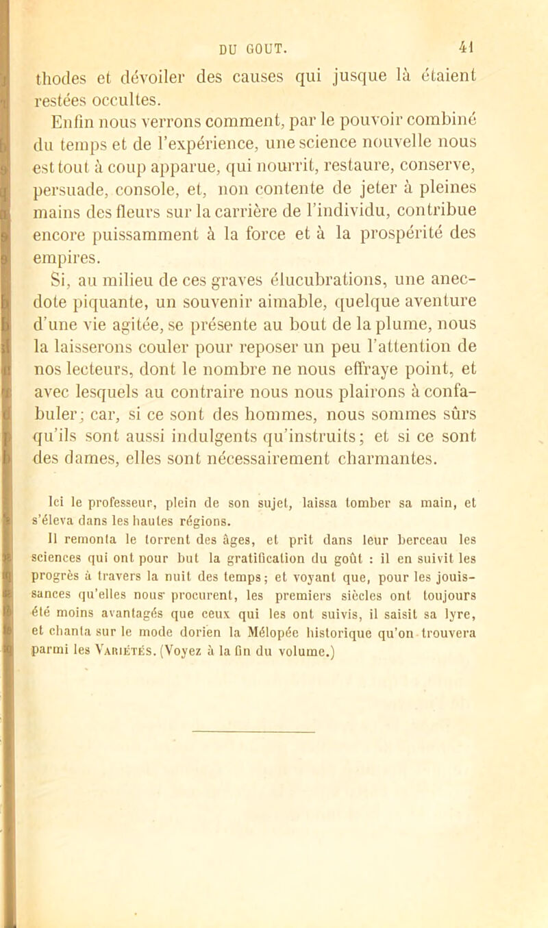 thodes et dévoiler des causes qui jusque là étaient restées occultes. Enfin nous verrons comment, par le pouvoir combiné du temps et de l’expérience, une science nouvelle nous est tout à coup apparue, qui nourrit, restaure, conserve, persuade, console, et, non contente de jeter à pleines mains des fleurs sur la carrière de l’individu, contribue encore puissamment à la force et à la prospérité des empires. Si, au milieu de ces graves élucubrations, une anec- dote piquante, un souvenir aimable, quelque aventure d’une vie agitée, se présente au bout de la plume, nous la laisserons couler pour reposer un peu l’attention de nos lecteurs, dont le nombre ne nous elfraye point, et avec lesquels au contraire nous nous plairons à confa- buler; car, si ce sont des hommes, nous sommes sûrs qu’ils sont aussi indulgents qu’instruits ; et si ce sont des dames, elles sont nécessairement charmantes. Ici le professeur, plein de son sujet, laissa tomber sa main, et s’éleva dans les hautes régions. Il remonta le torrent des âges, et prit dans leur berceau les sciences qui ont pour but la gratification du goût : il en suivit les progrès à travers la nuit des temps; et voyant que, pour les jouis- sances qu’elles nous- procurent, les premiers siècles ont toujours été moins avantagés que ceux qui les ont suivis, il saisit sa lyre, et chanta sur le mode dorien la Mélopée historique qu’on trouvera parmi les Variétés. (Voyez à la fin du volume.)