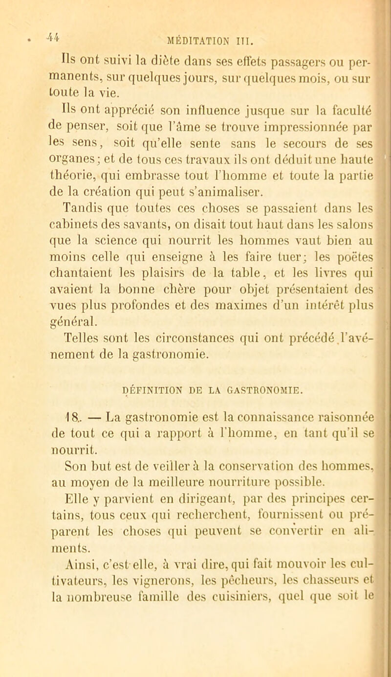 Ils ont suivi la diète dans ses effets passagers ou per- manents, sur quelques jours, sur quelques mois, ou sur toute la vie. Ils ont apprécié son influence jusque sur la faculté de penser, soit que l’âme se trouve impressionnée par les sens, soit qu’elle sente sans le secours de ses j organes; et de tous ces travaux ils ont déduit une haute théorie, qui embrasse tout l’homme et toute la partie de la création qui peut s’animaliser. Tandis que toutes ces choses se passaient dans les ] cabinets des savants, on disait tout haut dans les salons que la science qui nourrit les hommes vaut bien au moins celle qui enseigne à les faire tuer; les poètes I chantaient les plaisirs de la table, et les livres qui avaient la bonne chère pour objet présentaient des - vues plus profondes et des maximes d’un intérêt plus ; général. Telles sont les circonstances qui ont précédé Lavé- I nement de la gastronomie. DÉFINITION DE LA GASTRONOMIE. 18.. — La gastronomie est la connaissance raisonnée de tout ce qui a rapport à l'homme, en tant qu’il se 1 nourrit. Son but est de veiller à la conservation des hommes, I au moyen de la meilleure nourriture possible. Elle y parvient en dirigeant, par des principes cer- tains, tous ceux qui recherchent, fournissent ou pré-1 parent les choses qui peuvent se convertir en ali- ments. Ainsi, c’est elle, à vrai dire, qui fait mouvoir les cul- tivateurs, les vignerons, les pêcheurs, les chasseurs et la nombreuse famille des cuisiniers, quel que soit le