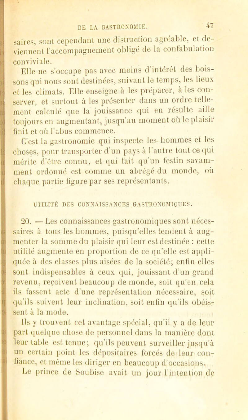 ■ saires, sont cependant une distraction agréable, et de- viennent l’accompagnement obligé de la confabulation conviviale. Elle ne s’occupe pas avec moins d'intérêt des bois- sons qui nous sont destinées, suivant le temps, les lieux et les climats. Elle enseigne à les préparer, à les con- server, et surtout à les présenter dans un ordre telle- ment calculé que la jouissance qui en résulte aille toujours en augmentant, jusqu au moment où le plaisir Unit et où l'abus commence. C’est la gastronomie qui inspecte les hommes et les choses, pour transporter d’un pays à l’autre tout ce qui I mérite d’être connu, et qui fait qu’un festin savam- ment ordonné est comme un abrégé du monde, où chaque partie figure par ses représentants. UTILITÉ DES CONNAISSANCES GASTRONOMIQUES. 20. — Les connaissances gastronomiques sont néccs- I saires à tous les hommes, puisqu’elles tendent à aug- I monter la somme du plaisir qui leur est destinée : cette ft utilité augmente en proportion de ce qu’elle est appli- | quée à des classes plus aisées de la société; enfin elles sont indispensables à ceux qui, jouissant d’un grand | revenu, reçoivent beaucoup de monde, soit qu’en cela |i ils fassent acte d’une représentation nécessaire, soit qu’ils suivent leur inclination, soit enfin qu’ils obéis- sent à la mode. Ils y trouvent cet avantage spécial, qu’il y a de leur part quelque chose de personnel dans la manière dont leur table est tenue; qu’ils peuvent surveiller jusqu'à un certain point les dépositaires forcés de leur con- fiance, et même les diriger en beaucoup d’occasions. Le prince de Soubise avait un jour l’intention de