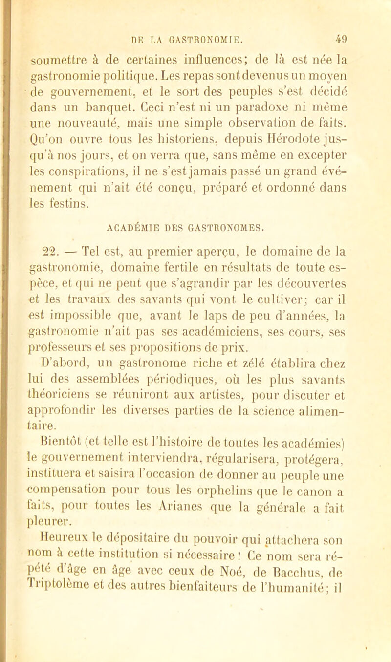 soumettre à de certaines influences; de là est née la gastronomie politique. Les repas sont devenus un moyen de gouvernement, et le sort des peuples s’est décidé dans un banquet. Ceci n’est ni un paradoxe ni même une nouveauté, mais une simple observation de faits. Qu’on ouvre tous les historiens, depuis Hérodote jus- qu'à nos jours, et on verra que, sans même en excepter les conspirations, il ne s’est jamais passé un grand évé- nement qui n’ait été conçu, préparé et ordonné dans les festins. ACADÉMIE DES GASTRONOMES. 22. — Tel est, au premier aperçu, le domaine de la gastronomie, domaine fertile en résultats de toute es- pèce, et qui ne peut que s’agrandir par les découvertes et les travaux des savants qui vont le cultiver; car il est impossible que, avant le laps de peu d’années, la gastronomie n’ait pas ses académiciens, ses cours, ses professeurs et ses propositions de prix. D’abord, un gastronome riche et zélé établira chez lui des assemblées périodiques, où les plus savants théoriciens se réuniront aux artistes, pour discuter et approfondir les diverses parties de la science alimen- taire. Bientôt (et telle est l’histoire de toutes les académies) le gouvernement interviendra, régularisera, protégera, instituera et saisira l’occasion de donner au peuple une compensation pour tous les orphelins que le canon a faits, pour toutes les Arianes que la générale a fait pleurer. Heureux le dépositaire du pouvoir qui attachera son nom à cette institution si necessaire ! Ce nom sera ré- pété d’âge en âge avec ceux de Noé, de Bacchus, de Tiiptoleme et des autres bienfaiteurs de l’humanité; il