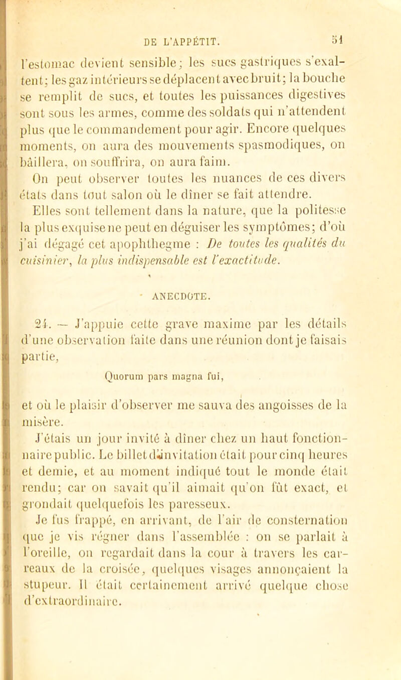 l’estomac devient sensible; les sucs gastriques s’exal- tent; les gaz intérieurs se déplacent avec bruit; la bouche se remplit de sucs, et toutes les puissances digestives sont sous les armes, comme des soldats qui n’attendent plus que le commandement pour agir. Encore quelques moments, on aura des mouvements spasmodiques, on bâillera, on souffrira, on aura faim. On peut observer toutes les nuances de ces divers états dans tout salon où le dîner se fait attendre. Elles sont tellement dans la nature, que la politesse la plus exquisene peut en déguiser les symptômes; d’où j’ai dégagé cet apophthegme : De tontes les qualités du cuisinier, la plus indispensable est Vexactitude. % • ANECDOTE. 21. — J’appuie cette grave maxime par les détails d’une observation laite dans une réunion dont je faisais partie, Quorum pars magna fui, et où le plaisir d’observer me sauva des angoisses de la misère. J'étais un jour invité à dîner chez un haut fonction- naire public. Le billet diinvitalion était pour cinq heures et demie, et au moment indiqué tout le monde était rendu; car on savait qu’il aimait qu’on fût exact, et grondait quelquefois les paresseux. Je fus frappé, en arrivant, de l’air de consternation •lue je vis régner dans l'assemblée : on se parlait à l’oreille, on regardait dans la cour à travers les car- reaux de la croisée, quelques visages annonçaient la stupeur. Il était certainement arrivé quelque chose d’extraordinaire.