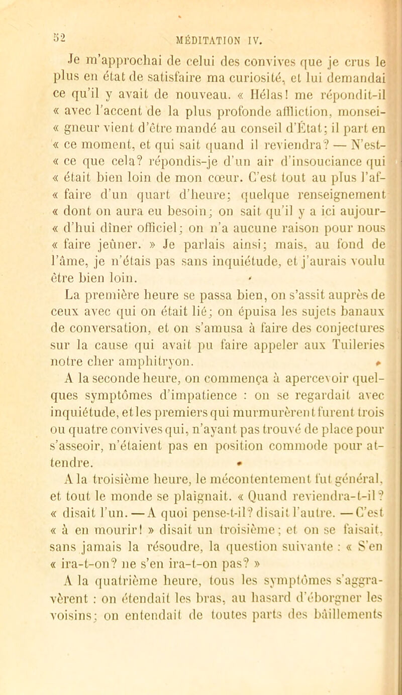 Je m’approchai de celui des convives que je crus le plus en état de satisfaire ma curiosité, et lui demandai ce qu’il y avait de nouveau. « Hélas! me répondit-il « avec l’accent de la plus profonde affliction, monsei- « gneur vient d’être mandé au conseil d’Etat; il part en « ce moment, et qui sait quand il reviendra? — N’est- « ce que cela? répondis-je d’un air d’insouciance qui « était bien loin de mon cœur. C’est tout au plus l’af- « faire d’un quart d’heure; quelque renseignement « dont on aura eu besoin; on sait qu’il y a ici aujour- « d’hui dîner officiel; on n’a aucune raison pour nous « faire jeûner. » Je parlais ainsi; mais, au fond de l’âme, je n’étais pas sans inquiétude, et j’aurais voulu être bien loin. La première heure se passa bien, on s’assit auprès de ceux avec qui on était lié; on épuisa les sujets banaux de conversation, et on s’amusa à faire des conjectures sur la cause qui avait pu faire appeler aux Tuileries notre cher amphitryon. » A la seconde heure, on commença à apercevoir quel- ques symptômes d’impatience : on se regardait avec inquiétude, et les premiers qui murmurèrent furent trois ou quatre convives qui, n’ayant pas trouvé de place pour s’asseoir, n’étaient pas en position commode pour at- tendre. • A la troisième heure, le mécontentement fut général, et tout le monde se plaignait. « Quand reviendra-t-il? « disait l’un.—A quoi pense-t-il? disait l’autre. —C’est « à en mourirt » disait un troisième; et on se faisait, sans jamais la résoudre, la question suivante : « S’en « ira-t-on? ne s’en ira-t-on pas? » A la quatrième heure, tous les symptômes s’aggra- vèrent : on étendait les bras, au hasard d’éborgner les voisins; on entendait de toutes parts des bâillements