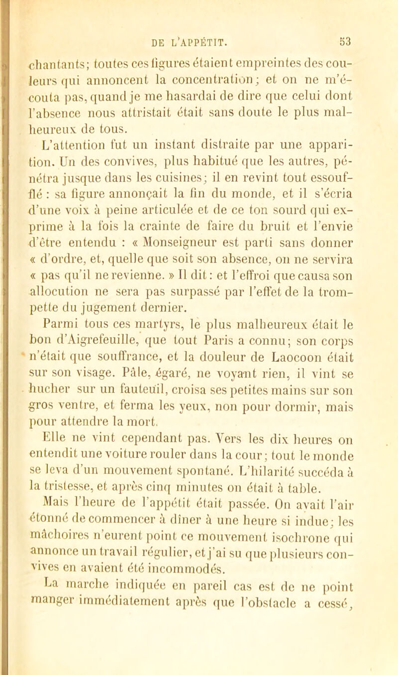 chantants; toutes ces figures étaient empreintes des cou- leurs qui annoncent la concentration ; et on ne m’é- couta pas, quand je me hasardai de dire que celui dont l’absence nous attristait était sans doute le plus mal- heureux de tous. L’attention fut un instant distraite par une appari- tion. Un des convives, plus habitué que les autres, pé- nétra jusque dans les cuisines; il en revint tout essouf- flé : sa figure annonçait la fin du monde, et il s’écria d’une voix à peine articulée et de ce ton sourd qui ex- prime à la fois la crainte de faire du bruit et l’envie d’être entendu : « Monseigneur est parti sans donner « d’ordre, et, quelle que soit son absence, on ne servira « pas qu’il ne revienne. » Il dit: et l’effroi que causa son allocution ne sera pas surpassé par l’effet de la trom- pette du jugement dernier. Parmi tous ces martyrs, le plus malheureux était le bon d’Aigrefeuille, que tout Paris a connu; son corps n’était que souffrance, et la douleur de Laocoon était sur son visage. Pâle, égaré, ne voyant rien, il vint se bûcher sur un fauteuil, croisa ses petites mains sur son gros ventre, et ferma les yeux, non pour dormir, mais pour attendre la mort. Elle ne vint cependant pas. Vers les dix heures on entendit une voiture rouler dans la cour; tout le monde se leva d’un mouvement spontané. L’hilarité succéda à la tristesse, et après cinq minutes on était à table. Mais l’heure de l’appétit était passée. On avait l’air étonné de commencer à dîner à une heure si indue; les mâchoires n’eurent, point ce mouvement isochrone qui annonce un travail régulier, et j ai su que plusieurs con- vives en avaient été incommodés. La marche indiquée en pareil cas est de ne point manger immédiatement après que l’obstacle a cessé.