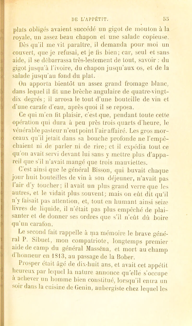 piafs obligés avaient succédé un gigot de mouton à la royale, un assez beau chapon et une salade copieuse. Dès qu’il me vit paraître, il demanda pour moi un couvert, que je refusai, et je lis bien; car, seul et sans aide, il se débarrassa très-lestement de tout, savoir : du gigot jusqu’à l'ivoire, du chapon jusqu’aux os, et de la salade jusqu’au fond du plat. On apporta bientôt un assez grand fromage blanc, dans lequel il lit une brèche angulaire de quatre-vingt- dix degrés; il arrosa le tout d’une bouteille de vin et d’une carafe d’eau, après quoi il se reposa. Ce qui m'en lit plaisir, c’est que, pendant toute cette opération qui dura à peu près trois quarts d’heure, le vénérable pasteur n’eutpoint l’air affairé. Les gros mor- ceaux qu’il jetait dans sa bouche profonde ne l'empê- chaient ni de parler ni de rire; et il expédia tout ce qu’on avait servi devant lui sans y mettre plus d’appa- reil que s’il n’avait mangé que trois mauviettes. C est ainsi que le général Bisson, qui buvait chaque jour huit bouteilles de vin à son déjeuner, n’avait pas l’air d’v toucher ; il avait un plus grand verre que les autres, et le vidait plus souvent; mais on eût dit qu’il n y laisait pas attention, et, tout en humant ainsi seize livres de liquide, il n’était pas plus empêché de plai- santer et de donner ses ordres que s’il n’eût dû boire qu’un carafon. Le second fait rappelle à ma mémoire le brave géné- ral P. Sibuet, mon compatriote, longtemps premier aide de camp du général Masséna, et mort au champ d honneur en 1813, au passage de la Bober. Prosper était âgé de dix-huit ans, et avait cet appétit heureux par lequel la nature annonce qu'elle s’occupe a achever un homme bien constitué, lorsqu’il entra un son- dans la cuisine de Genin, aubergiste chez lequel les