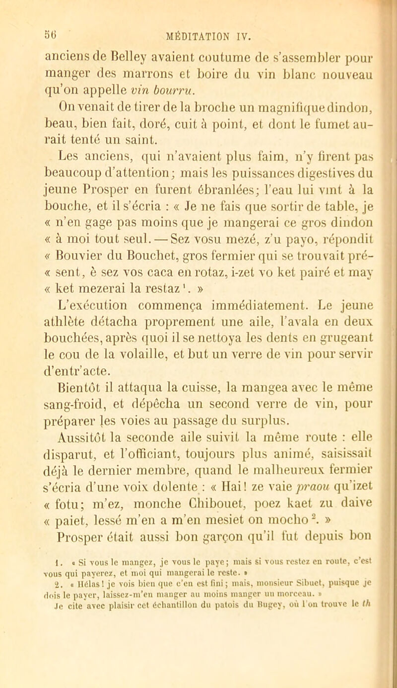 anciens de Belley avaient coutume de s’assembler pour manger des marrons et boire du vin blanc nouveau qu’on appelle vin bourru. On venait de tirer de la broche un magnifique dindon, beau, bien fait, doré, cuit à point, et dont le fumet au- rait tenté un saint. Les anciens, qui n’avaient plus faim, n’y firent pas beaucoup d’attention; mais les puissances digestives du jeune Prosper en furent ébranlées; l’eau lui vint à la bouche, et il s’écria : « Je ne fais que sortir de table, je « n’en gage pas moins que je mangerai ce gros dindon « à moi tout seul. — Sez vosu mezé, z’u payo, répondit « Bouvier du Bouchet, gros fermier qui se trouvait pré- « sent, è sez vos caca en rotaz, i-zet vo ket pairé et may « ket mezerai la restaz1. » L’exécution commença immédiatement. Le jeune athlète détacha proprement une aile, l’avala en deux bouchées, après quoi il se nettoya les dents en grugeant le cou de la volaille, et but un verre de vin pour servir d’entr’acte. Bientôt il attaqua la cuisse, la mangea avec le même sang-froid, et dépêcha un second verre de vin, pour préparer Jes voies au passage du surplus. Aussitôt la seconde aile suivit la même route : elle disparut, et l’officiant, toujours plus animé, saisissait déjà le dernier membre, quand le malheureux fermier s’écria d’une voix dolente : « Mai! ze vaiepraou qu'izet « fotu; m’ez, monche Chibouet, poez kaet zu daive « paiet, lessé m’en a m’en mesiet on mocho 2. » Prosper était aussi bon garçon qu’il fut depuis bon 1. « Si vous le mangez, je vous le paye; mais si vous restez en route, c’est vous qui payerez, et moi qui mangerai le reste. • 2. « Hélas! je vois bien que c’en est fini; mais, monsieur Sibuet, puisque je dois le payer, laissez-m’en manger au moins manger un morceau. » Je cite avec plaisir cet échantillon du patois du Bugey, où 1 on trouve le Ih