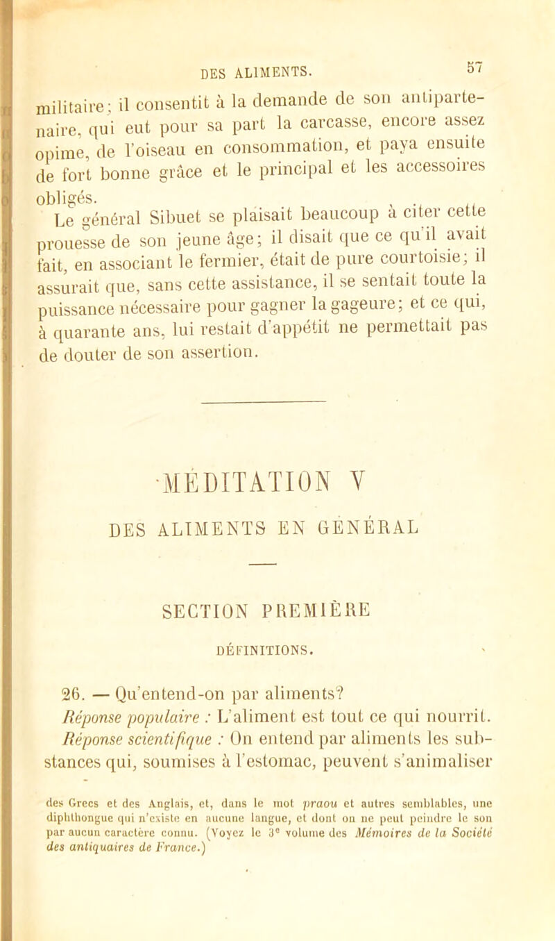 des aliments. militaire- il consentit à la demande de son anliparte- naire, qui eut pour sa part la carcasse, encore assez opime, de l’oiseau en consommation, et paya ensuite de fort bonne grâce et le principal et les accessoires obligés. , . j Le général Sibuet se plaisait beaucoup a citer cette prouesse de son jeune âge; il disait que ce qu il avait fait, en associant le fermier, était de pure courtoisie, il assurait que, sans cette assistance, il se sentait toute la puissance nécessaire pour gagner la gageure; et ce qui, à quarante ans, lui restait d appétit ne permettait pas de douter de son assertion. MEDITATION V DES ALIMENTS EN GÉNÉRAL SECTION PREMIÈRE DÉFINITIONS. 26. — Qu’entend-on par aliments? Réponse populaire : L’aliment est tout ce qui nourrit. Réponse scientifique : On entend par aliments les sub- stances qui, soumises à l’estomac, peuvent s’animaliser des Grecs et des Anglais, et, dans le mot praou et autres semblables, une dipbtbongue qui n'existe en aucune langue, et dont on ne peut peindre le son par aucun caractère connu. (Voyez le 3° volume des Mémoires de la Société des antiquaires de France.)