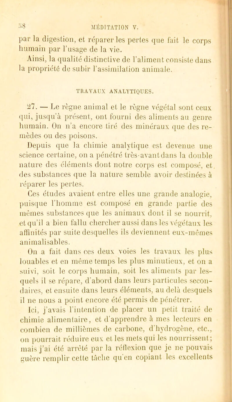 par la digestion, et réparer les pertes que fait le corps humain par l’usage de la vie. Ainsi, la qualité distinctive de l’aliment consiste dans la propriété de subir l’assimilation animale. TRAVAUX ANALYTIQUES. 27. — Le règne animal et le règne végétal sont ceux qui, jusqu’à présent, ont fourni des aliments au genre humain. On n’a encore tiré des minéraux que des re- mèdes ou des poisons. Depuis que la chimie analytique est devenue une science certaine, on a pénétré très-avant dans la double nature des éléments dont notre corps est composé, et des substances que la nature semble avoir destinées à réparer les pertes. Ces études avaient entre elles une grande analogie, puisque l’homme est composé en grande partie des mêmes substances que les animaux dont il se nourrit, et qu’il a bien fallu chercher aussi dans les végétaux les affinités par suite desquelles ils deviennent eux-mêmes animalisables. On a fait dans ces deux voies les travaux les plus louables et en même temps les plus minutieux, et on a suivi, soit le corps humain, soit les aliments par les- quels il se répare, d’abord dans leurs particules secon- daires, et ensuite dans leurs éléments, au delà desquels il ne nous a point encore été permis de pénétrer. Ici, j’avais l’intention de placer un petit traité de chimie alimentaire, et d’apprendre à mes lecteurs en combien de millièmes de carbone, d hydrogène, etc., on pourrait réduire eux et les mets qui les nourrissent ; mais j’ai été arrêté par la réflexion que je ne pouvais guère remplir cette tâche qu'en copiant les excellents