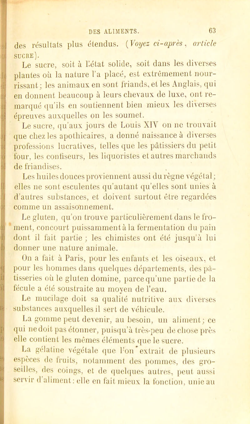 des résultats plus étendus. {Voyez ci-après, article sucre). Le sucre, soit à l’.état solide, soit dans les diverses plantes où la nature l'a placé, est extrêmement nour- rissant; les animaux en sont friands, et les Anglais, qui en donnent beaucoup à leurs chevaux de luxe, ont re- marqué qu’ils en soutiennent bien mieux les diverses épreuves auxquelles on les soumet. Le sucre, qu’aux jours de Louis XIV on ne trouvait que chez les apothicaires, a donné naissance à diverses professions lucratives, telles que les pâtissiers du petit four, les confiseurs, les liquoristes et autres marchands de friandises. Les huiles douces proviennent aussi du règne végétal ; elles ne sont esculentes qu’autant qu'elles sont unies à d’autres substances, et doivent surtout être regardées comme un assaisonnement. Le gluten, qu’on trouve particulièrement dans le fro- ment, concourt puissamment à la fermentation du pain dont il fait partie ; les chimistes ont été jusqu’à lui donner une nature animale. On a fait à Paris, pour les enfants et les oiseaux, et pour les hommes dans quelques départements, des pâ- tisseries où le gluten domine, parce qu’une partie de la fécule a été soustraite au moyen de l’eau. Le mucilage doit sa qualité nutritive aux diverses substances auxquelles il sert de véhicule. La gomme peut devenir, au besoin, un aliment; ce qui ne doit pas étonner, puisqu’à très-peu de chose près elle contient les mêmes éléments que le sucre. La gélatine végétale que bon extrait de plusieurs espèces de lruits, notamment des pommes, des gro- seilles, des coings, eL de quelques autres, peut aussi servir d aliment : elle en fait mieux la fonction, unie au