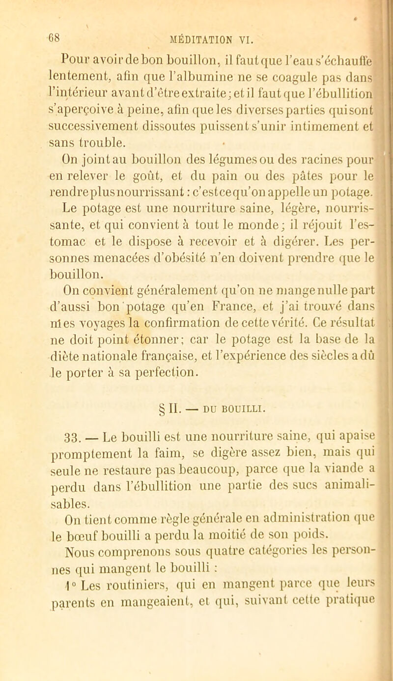 Pour avoirdebon bouillon, il fautque l’eau s’échauffe lentement, afin que l’albumine ne se coagule pas dans ] l’intérieur avant d’être extraite; et il fautque l’ébullition s’aperçoive à peine, afin que les diverses parties quisont successivement dissoutes puissent s’unir intimement et ■ sans trouble. On joint au bouillon des légumes ou des racines pour en relever le goût, et du pain ou des pâtes pour le I rendre plus nourrissant : c’estcequ’on appelle un potage. Le potage est une nourriture saine, légère, nourris- j santé, et qui convient à tout le monde; il réjouit l’es- j tomac et le dispose à recevoir et à digérer. Les per- : sonnes menacées d’obésité n’en doivent prendre que le j bouillon. On convient généralement qu’on ne mangenulle part d’aussi bon potage qu’en France, et j’ai trouvé dans nies voyages la confirmation de cette vérité. Ce résultat J ne doit point étonner; car le potage est la base de la diète nationale française, et l’expérience des siècles a dû le porter à sa perfection. § IL — DU BOUILLI. 33. _ Le bouilli est une nourriture saine, qui apaise j promptement la faim, se digère assez bien, mais qui seule ne restaure pas beaucoup, parce que la viande a perdu dans l’ébullition une partie des sucs animali- sables. On tient comme règle générale en administration que J le bœuf bouilli a perdu la moitié de son poids. Nous comprenons sous quatre catégories les person- nes qui mangent le bouilli ; I0 Les routiniers, qui en mangent parce que leurs parents en mangeaient, et qui, suivant cette pratique . j