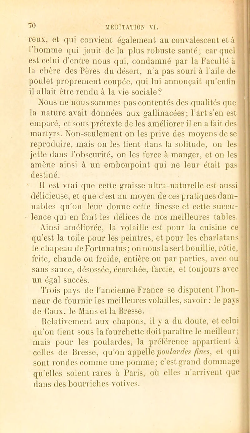 veux, et qui convient également au convalescent et à l’homme qui jouit delà plus robuste santé; car quel est celui d’entre nous qui, condamné par la Faculté à la chère des Pères du désert, n’a pas souri à l'aile de poulet proprement coupée, qui lui annonçait qu’enlin il allait être rendu à la vie sociale? Nous ne nous sommes pas contentés des qualités que la nature avait données aux gallinacées; l’art s’en est emparé, et sous prétexte de les améliorer il en a fait des _ martyrs. Non-seulement on les prive des moyens de se reproduire, mais on les tient dans la solitude, on les • jette dans l’obscurité, on les force à manger, et on les j amène ainsi à un embonpoint qui ne leur était pas destiné. Il est vrai que cette graisse ultra-naturelle est aussi délicieuse, et que c’est au moyen de ces pratiques dam- nables qu’on leur donne cette linesse et cette succu- lence qui en font les délices de nos meilleures tables. Ainsi améliorée, la volaille est pour la cuisine ce qu’est la toile pour les peintres, et pour les charlatans le chapeau deFortunatus; on nousla sert bouillie, rôtie, frite, chaude ou froide, entière ou par parties, avec ou sans sauce, désossée, écorchée, farcie, et toujours avec un égal succès. Trois pays de l’ancienne France se disputent l'hon- neur de fournir les meilleures volailles, savoir: le pays de Caux. le Mans et la Bresse. Relativement aux chapons, il y a du doute, et celui qu’on lient sous la fourchette doit paraître le meilleur: mais pour les poulardes, la préférence appartient à celles de Bresse, qu’on appelle poulardes fines, et qui sont rondes comme une pomme; c'est grand dommage qu’elles soient rares à Taris, où elles n’arrivent que dans des bourriches votives.