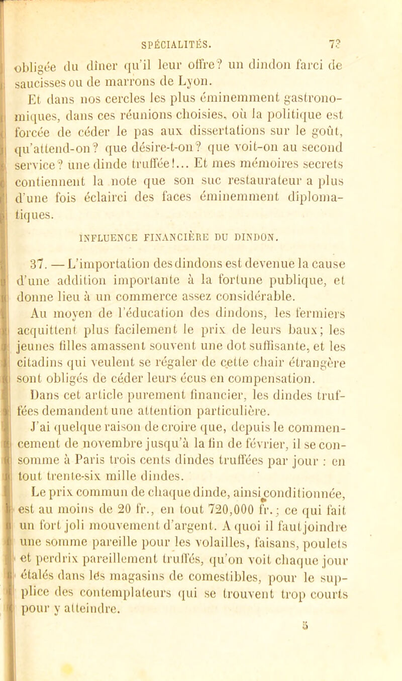 obligée du dîner qu’il leur offre? un dindon farci de saucisses ou de marrons de Lyon. Et dans nos cercles les plus éminemment gastrono- miques, dans ces réunions choisies, où la politique est forcée de céder le pas aux dissertations sur le goût, qu’attend-on? que désire-t-on? que voit-on au second service? une dinde truffée!... Et mes mémoires secrets contiennent la note que son suc restaurateur a plus d'une fois éclairci des faces éminemment diploma- tiques. INFLUENCE FINANCIÈRE DU DINDON. 37. — L’importation des dindons est devenue la cause d’une addition importante à la fortune publique, et donne lieu à un commerce assez considérable. Au moyen de l’éducation des dindons, les fermiers acquittent plus facilement le prix de leurs baux; les jeunes filles amassent souvent une dot suffisante, et les citadins qui veulent se régaler de cette chair étrangère sont obligés de céder leurs écus en compensation. Dans cet article purement financier, les dindes truf- fées demandent une attention particulière. J’ai quelque raison de croire que, depuis le commen- cement de novembre jusqu’à la fin de février, il se con- somme à Paris trois cents dindes truffées par jour : en tout trente-six mille dindes. Le prix commun de chaque dinde, ainshxmditionnée, est au moins de 20 fr., en tout 720,000 fr.; ce qui fait un fort joli mouvement d’argent. A quoi il fautjoindre une somme pareille pour les volailles, faisans, poulets et perdrix pareillement truffés, qu’on voit chaque jour étalés dans lés magasins de comestibles, pour le sup- plice des contemplateurs qui se trouvent trop courts pour y atteindre.