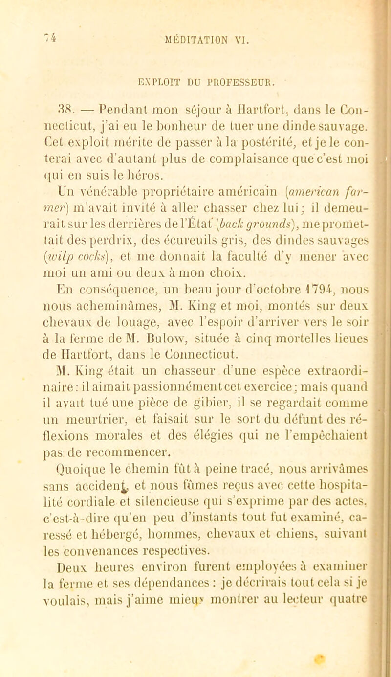 EXPLOIT DU PROFESSEUR. 38. — Pendant mon séjour à Hartfort, dans le Con- necticut, j’ai eu le bonheur de tuer une dinde sauvage. Cet exploit mérite de passer à la postérité, et je le con- terai avec d’autant plus de complaisance que c’est moi qui en suis le héros. Un vénérable propriétaire américain (iaméricain for- mer) m'avait invité à aller chasser chez lui; il demeu- rait sur les derrières de l’État' (bock grounds), me promet- tait des perdrix, des écureuils gris, des dindes sauvages (ivilp codas), et me donnait la faculté d’v mener avec moi un ami ou deux à mon choix. En conséquence, un beau jour d’octobre 1794, nous nous acheminâmes, M. Iving et moi, montés sur deux chevaux de louage, avec l’espoir d’arriver vers le soir à la ferme de M. Bulow, située à cinq mortelles lieues de Hartfort, dans le Connecticut. M. Iving était un chasseur d’une espèce extraordi- naire: il aimait passionnément cet exercice: mais quand il avait tué une pièce de gibier, il se regardait comme un meurtrier, et faisait sur le sort du défunt des ré- flexions morales et des élégies qui ne l’empêchaient pas de recommencer. Quoique le chemin fùl à peine tracé, nous arrivâmes sans accident et nous fûmes reçus avec cette hospita- lité cordiale et silencieuse qui s’exprime par des actes, c’est-à-dire qu’en peu d’instants tout fut examiné, ca- ressé et hébergé, hommes, chevaux et chiens, suivant les convenances respectives. Deux heures environ furent employées à examiner la ferme et ses dépendances : je décrirais tout cela si je voulais, mais j’aime mieux montrer au lecteur quatre