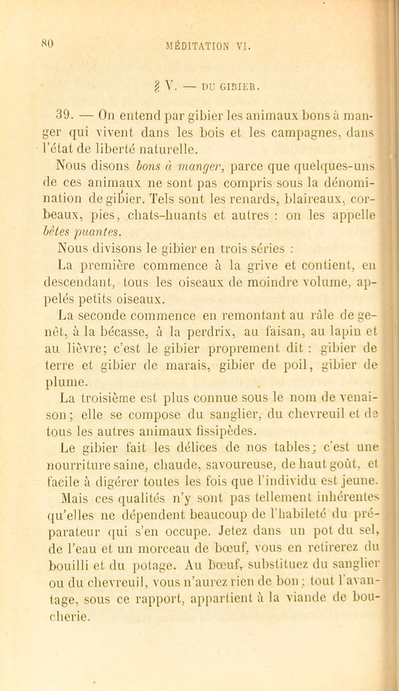 g V. — DU GIBIER. 39. — On entend par gibier les animaux bons à man- ger qui vivent dans les bois et les campagnes, dans l’état de liberté naturelle. Nous disons bons à manger, parce que quelques-uns de ces animaux ne sont pas compris sous la dénomi- nation de gibier. Tels sont les renards, blaireaux, cor- beaux, pies, chats-huants et autres : on les appelle bêtes puantes. Nous divisons le gibier en trois séries : La première commence à la grive et contient, en descendant, tous les oiseaux de moindre volume, ap- pelés petits oiseaux. La seconde commence en remontant au râle de ge- ! net, à la bécasse, à la perdrix, au faisan, au lapin et au lièvre; c’est le gibier proprement dit : gibier de terre et gibier de marais, gibier de poil, gibier de plume. La troisième est plus connue sous le nom de venai- son ; elle se compose du sanglier, du chevreuil et de tous les autres animaux fissipèdes. Le gibier fait les délices de nos tables; c’est une nourriture saine, chaude, savoureuse, de haut goût, et facile à digérer toutes les fois que l’individu est jeune. Mais ces qualités n’y sont pas tellement inhérentes qu’elles ne dépendent beaucoup de l’habileté du pré- parateur qui s’en occupe. Jetez dans un pot du sel, de l’eau et un morceau de bœuf, vous en retirerez du bouilli et du potage. Au bœuf, substituez du sanglier ou du chevreuil, vous n’aurez rien de bon ; tout 1 avan- tage, sous ce rapport, appartient à la viande de bou- cherie.