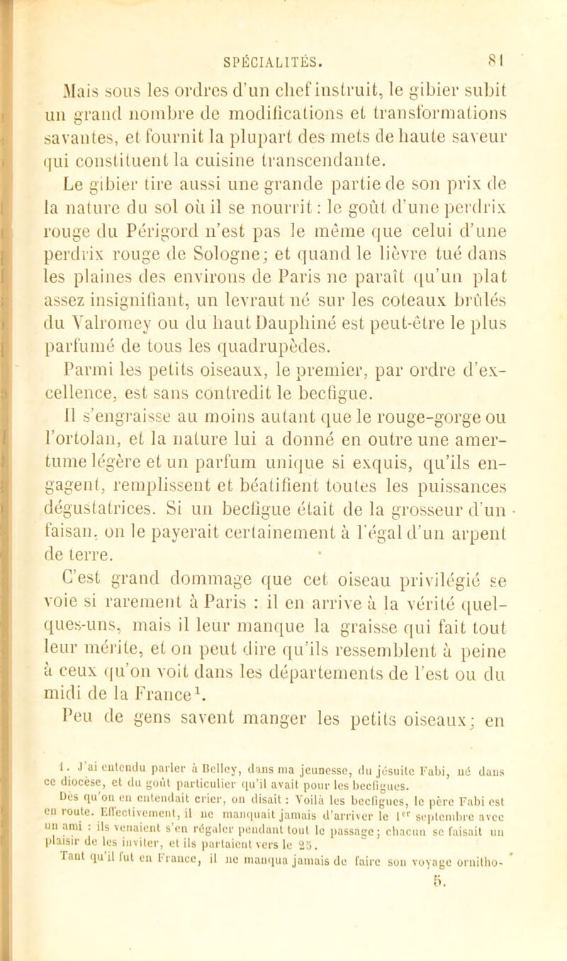 Mais sous les ordres d'un chef instruit, le gibier subit un grand nombre de modifications et transformations savantes, et fournit la plupart des mets de haute saveur qui constituent la cuisine transcendante. Le gibier tire aussi une grande partie de son prix de la nature du sol oh il se nourrit : le goût d’une perdrix rouge du Périgord n’est pas le même que celui d’une perdrix rouge de Sologne; et quand le lièvre tué dans les plaines des environs de Paris ne paraît qu’un plat assez insignifiant, un levraut né sur les coteaux brûlés du Yalromey ou du haut Dauphiné est peut-être le plus parfumé de tous les quadrupèdes. Parmi les petits oiseaux, le premier, par ordre d’ex- cellence, est sans contredit le becfigue. Il s’engraisse au moins autant que le rouge-gorge ou l’ortolan, et la nature lui a donné en outre une amer- tume légère et un parfum unique si exquis, qu’ils en- gagent, remplissent et béatifient toutes les puissances dégustatrices. Si un becfigue était de la grosseur d’un • faisan, on le payerait certainement à l’égal d’un arpent de terre. C’est grand dommage que cet oiseau privilégié se voie si rarement à Paris : il en arrive à la vérité quel- ques-uns, mais il leur manque la graisse qui fait tout leur mérite, et on peut dire qu’ils ressemblent à peine à ceux qu’on voit dans les départements de l’est ou du midi de la France1. Peu de gens savent manger les petits oiseaux; en 1. .J’ai entendu parler à Belley, dans ma jeunesse, du jésuite Fabi, né dans ce diocèse, et du goût particulier qu’il avait pour les beeflgues. Des qu’on en entendait crier, on disait : Voilà les becligues, le père Fabi est en route. Effectivement, il no manquait jamais d’arriver le 1 septembre avec un ami . ils venaient s en régaler pendant tout le passage; chacun se faisait un plaisir de les inviter, et ils partaient vers le 25. Taut qu il lut en fiance, il ne manqua jamais de faire sou voyage ornitho-