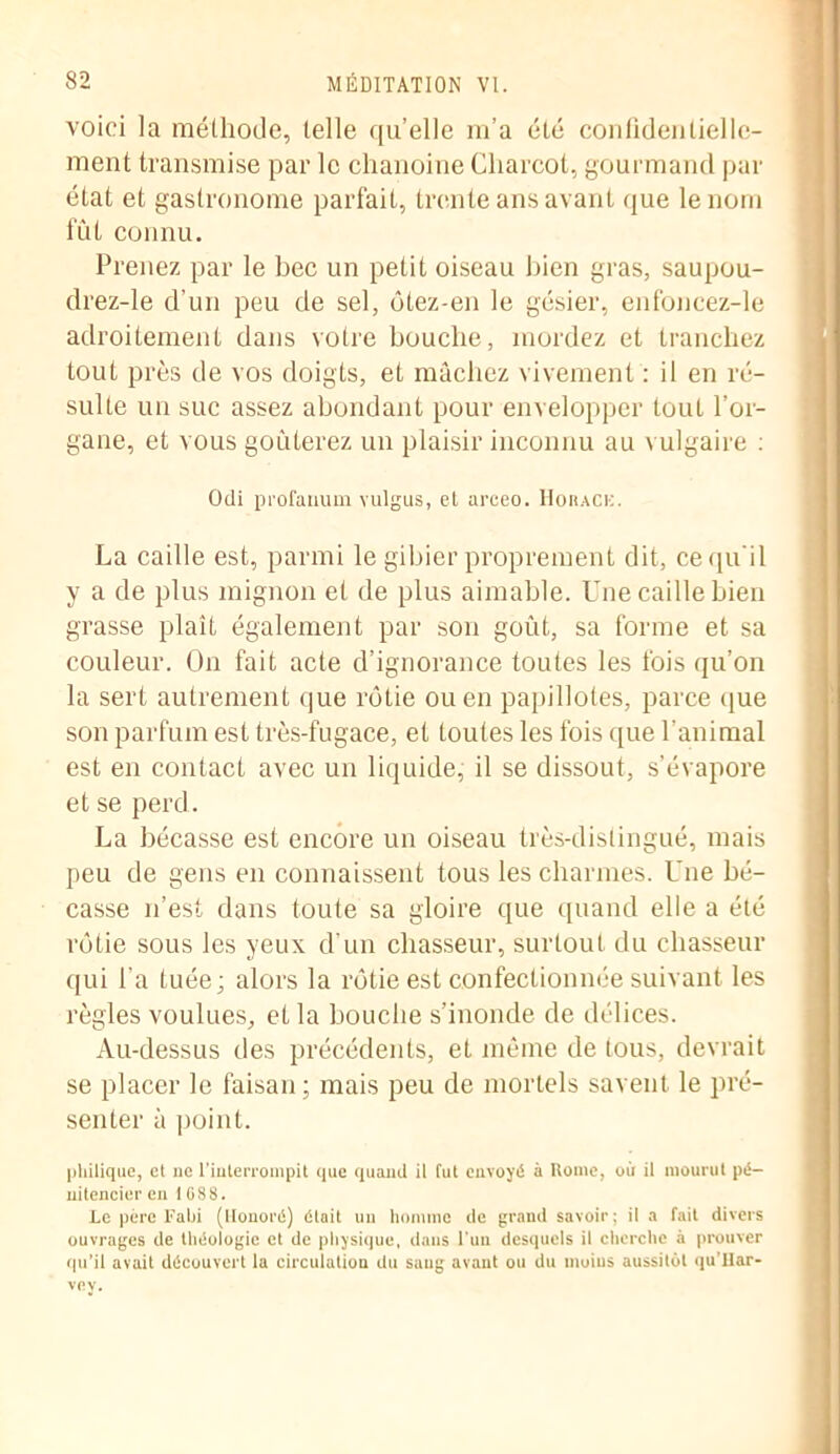 voici la méthode, telle quelle m’a été confidentielle- ment transmise par le chanoine Charcot, gourmand par état et gastronome parfait, trente ans avant que le nom fût connu. Prenez par le bec un petit oiseau bien gras, saupou- drez-le d’un peu de sel, ôtez-en le gésier, enfoncez-le adroitement dans votre bouche, mordez et tranchez tout près de vos doigts, et mâchez vivement : il en ré- sulte un suc assez abondant pour envelopper tout l’or- gane, et vous goûterez un plaisir inconnu au vulgaire : Odi pi'ofanum vulgus, et areeo. Horack. La caille est, parmi le gibier proprement dit, ce qu'il y a de plus mignon et de plus aimable. Une caille bien grasse plaît également par son goût, sa forme et sa couleur. On fait acte d’ignorance toutes les fois qu’on la sert autrement que rôtie ou en papillotes, parce que son parfum est très-fugace, et toutes les fois que l’animal est en contact avec un liquide, il se dissout, s’évapore et se perd. La bécasse est encore un oiseau très-distingué, mais peu de gens en connaissent tous les charmes. Une bé- casse n’est dans toute sa gloire que quand elle a été rôtie sous les yeux d’un chasseur, surtout du chasseur qui l’a tuée; alors la rôtie est confectionnée suivant les règles voulues, et la bouche s’inonde de délices. Au-dessus des précédents, et même de tous, devrait se placer le faisan; mais peu de mortels savent le pré- senter à point. philique, et ue l'interrompit que quand il fut envoyé à Rome, où il mourut pé- nitencier en 1088. Le père Fabi (Honoré) était un homme de grand savoir; il a fait divers ouvrages de théologie et de physique, dans l'un desquels il cherche à prouver qu’il avait découvert la circulation du saug avant ou du moins aussitôt qu’Har- vev.