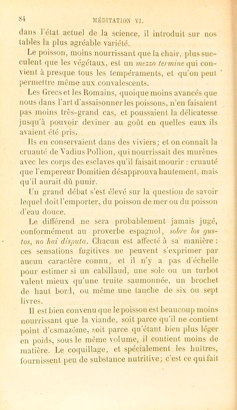 dans ] état actuel de la science, il introduit sur nos tables la plus agréable variété. Le poisson, moins nourrissant que la chair, plus suc- culent que les végétaux, est un mezza termine qui con- vient à presque tous les tempéraments, et qu’on peut permettre même aux convalescents. Les Grecs et les Romains, quoique moins avancés que nous dans l’art d’assaisonner les poissons, n’en faisaient pas moins très-grand cas, et poussaient la délicatesse jusqu’à pouvoir deviner au goût en quelles eaux ils avaient été pris. Ils en conservaient dans des viviers; et on connaît la cruauté de Vadius Pollion, qui nourrissait des murènes avec les corps des esclaves qu’il faisait mourir : cruauté que l'empereur Domitien désapprouva hautement, mais qu’il aurait dû punir. Un grand débat s’est élevé sur la question de savoir lequel doit l’emporter, du poisson de mer ou du poisson d’eau douce. Le différend ne sera probablement jamais jugé, conformément au proverbe espagnol, sobre los gus- tos, no lien disputa. Chacun est affecté à sa manière : ces sensations fugitives ne peuvent s’exprimer par aucun caractère connu, et il n’y a pas d'échelle pour estimer si un cabillaud, une sole ou un turbot valent mieux qu’une truite saumonnée, un brochet de haut bord, ou même une tanche de six on sept livres. Il est bien convenu que le poisson est beaucoup moins nourrissant que la viande, soit parce qu’il ne contient point d’osmazôme, soit parce qu’étant bien plus léger en poids, sous le même volume, il contient moins de matière. Le coquillage, et spécialement les huîtres, fournissent peu de substance nutritive: c’est ce qui fait