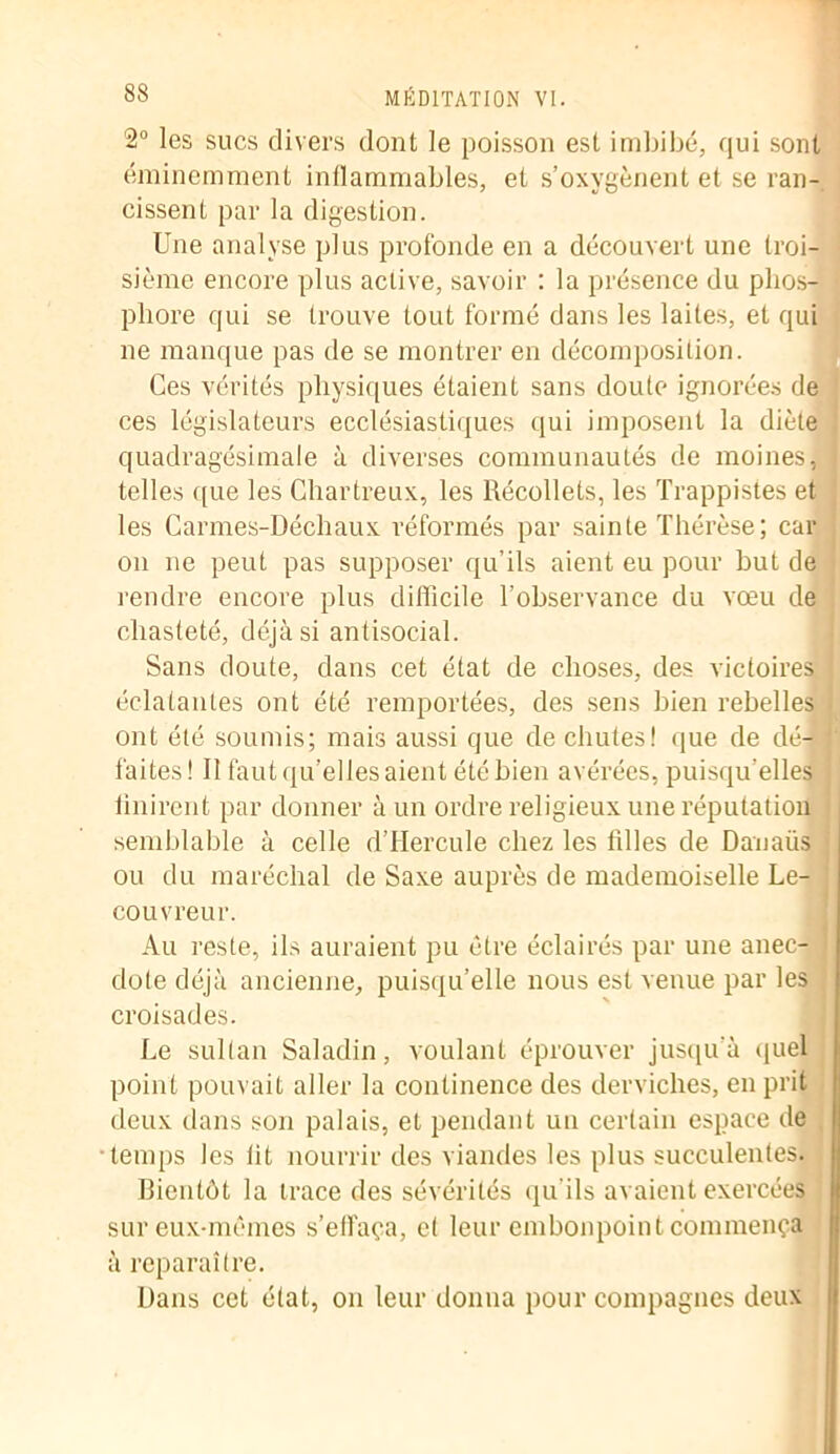 2° les sucs divers dont le poisson est imbibé, qui sont éminemment inflammables, et s’oxygènent et se ran- cissent par la digestion. Une analyse plus profonde en a découvert une troi- sième encore plus active, savoir : la présence du phos- phore qui se trouve tout formé dans les laites, et qui ne manque pas de se montrer en décomposition. Ces vérités physiques étaient sans doute ignorées de ces législateurs ecclésiastiques qui imposent la diète quadragésimale à diverses communautés de moines, telles ([ue les Chartreux, les Récollets, les Trappistes et les Carmes-Déchaux réformés par sainte Thérèse; car on ne peut pas supposer qu’ils aient eu pour but de rendre encore plus difficile l’observance du vœu de chasteté, déjà si antisocial. Sans doute, dans cet état de choses, des victoires éclatantes ont été remportées, des sens bien rebelles . ont été soumis; mais aussi que de chutes! que de dé- faites! 11 faut qu’elles aient été bien avérées, puisqu’elles iinirent par donner à un ordre religieux une réputation semblable à celle dTIercule chez les tilles de Danaüs ou du maréchal de Saxe auprès de mademoiselle Le- J couvreur. Au reste, ils auraient pu être éclairés par une anec- dote déjà ancienne, puisqu’elle nous est venue par les croisades. Le sultan Saladin, voulant éprouver jusqu'à quel point pouvait aller la continence des derviches, en prit deux dans son palais, et pendant un certain espace de temps les lit nourrir des viandes les plus succulentes. Bientôt la trace des sévérités qu'ils avaient exercées sur eux-mêmes s’effaça, et leur embonpoint commença à reparaître. Dans cet état, on leur donna pour compagnes deux