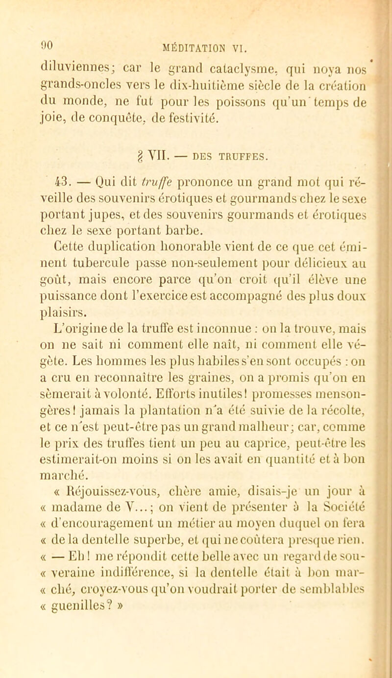 diluviennes; car le grand cataclysme, qui noya nos grands-oncles vers le dix-huitième siècle de la création du monde, ne fut pour les poissons qu’un'temps de joie, de conquête, de festivité. g VII. — DES TRUFFES. 43. — Qui dit truffe prononce un grand mot qui ré- veille des souvenirs érotiques et gourmands chez le sexe portant jupes, et des souvenirs gourmands et érotiques chez le sexe portant barbe. Cette duplication honorable vient de ce que cet émi- nent tubercule passe non-seulement pour délicieux au goût, mais encore parce qu’on croit qu’il élève une puissance dont l’exercice est accompagné des plus doux plaisirs. L’origine de la truffe est inconnue : on la trouve, mais on ne sait ni comment elle naît, ni comment elle vé- gète. Les hommes les plus habiles s’en sont occupés :on a cru en reconnaître les graines, on a promis qu’on en sèmerait à volonté. Efforts inutiles! promesses menson- gères! jamais la plantation n’a été suivie de la récolte, et ce n’est peut-être pas un grand malheur; car, comme le prix des truffes tient un peu au caprice, peut-être les estimerait-on moins si on les avait en quantité et à bon marché. « Réjouissez-vous, chère amie, disais-je un jour à « madame de V...; on vient de présenter à la Société « d’encouragement un métier au moyen duquel on fera « de la dentelle superbe, et qui ne coûtera presque rien. « —Eh! me répondit cette belle avec un regard de sou- « veraine indifférence, si la dentelle était à bon mar- « ché, croyez-vous qu’on voudrait porter de semblables « guenilles? »