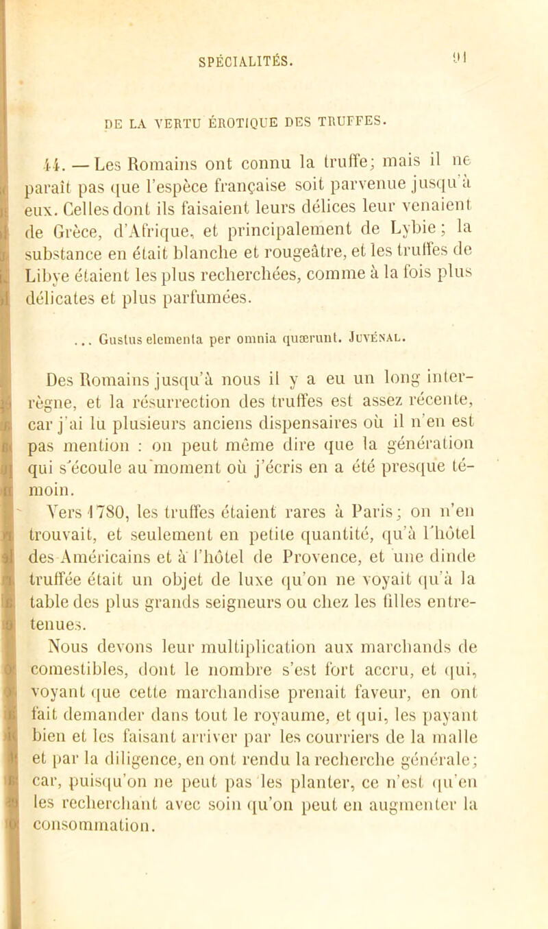 DE LA VERTU ÉROTIQUE DES TRUFFES. 44. — Les Romains ont connu la truffe; mais il ne paraît pas que l’espèce française soit parvenue jusqu a eux. Celles dont ils faisaient leurs délices leur venaient de Grèce, d’Afrique, et principalement de Lybie ; la substance en était blanche et rougeâtre, et les truffes de Libye étaient les plus recherchées, comme à la fois plus délicates et plus parfumées. ... Guslus elcmenla per omnia quærunt. Juvénal. Des Romains jusqu’à nous il y a eu un long inter- règne, et la résurrection des truffes est assez récente, car j'ai lu plusieurs anciens dispensaires où il n’en est pas mention : on peut même dire que la génération qui s'écoule au moment où j’écris en a été presque té- moin. Vers 1780, les truffes étaient rares à Paris; on n’en trouvait, et seulement en petite quantité, qu’à l'iiôtel des Américains et à l’hôtel de Provence, et une dinde truffée était un objet de luxe qu’on ne voyait qu'à la table des plus grands seigneurs ou chez les tilles entre- tenues. Nous devons leur multiplication aux marchands de comestibles, dont le nombre s’est fort accru, et qui, voyant que cette marchandise prenait faveur, en ont fait demander dans tout le royaume, et qui, les payant bien et les faisant arriver par les courriers de la malle et par la diligence, en ont rendu la recherche générale; car, puisqu’on ne peut pas les planter, ce n’est qu’en les recherchant avec soin qu’on peut en augmenter la consommation.