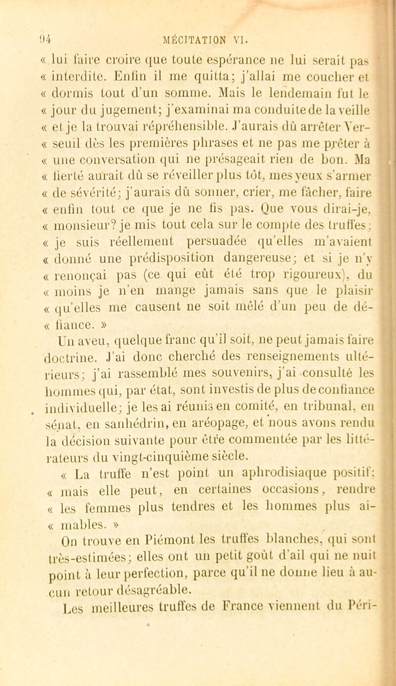 « lui faire croire que loute espérance ne lui serait pas « interdite. Enfin il me quitta; j’allai me coucher et « dormis tout d’un somme. Mais le lendemain fut le « jour du jugement; j’examinai ma conduitede la veille « et je la trouvai répréhensible. J’aurais dû arrêter Yer- « seuil dès les premières phrases et ne pas me prêter à « une conversation qui ne présageait rien de bon. Ma « lierté aurait dû se réveiller plus tôt, mes yeux s’armer « de sévérité; j’aurais dû sonner, crier, me fâcher, faire « enfin tout ce que je ne fis pas. Que vous dirai-je, « monsieur? je mis tout cela sur le compte des truffes: « je suis réellement persuadée qu’elles m’avaient « donné une prédisposition dangereuse; et si je n’v « renonçai pas (ce qui eût été trop rigoureux), du « moins je n’en mange jamais sans que le plaisir « qu’elles me causent ne soit mêlé d’un peu de dé- « fiance. » Un aveu, quelque franc qu’il soit, ne peut jamais faire doctrine. J’ai donc cherché des renseignements ulté- rieurs; j’ai rassemblé mes souvenirs, j’ai consulté les hommes qui, par état, sont investis de plus decontiance individuelle; je lésai réunis en comité, en tribunal, en sénat, en sanhédrin, en aréopage, et nous avons rendu la décision suivante pour être commentée par les litté- rateurs du vingt-cinquième siècle. « La truffe n’est point un aphrodisiaque positif: <i mais elle peut, en certaines occasions, rendre « les femmes plus tendres et les hommes plus ai- « niables. » On trouve en Piémont les truffes blanches, qui sont très-eslimées; elles ont un petit goût d'ail qui ne nuit point à leur perfection, parce qu’il ne donne lieu à au- cun retour désagréable. Les meilleures truffes de France viennent du Péri-