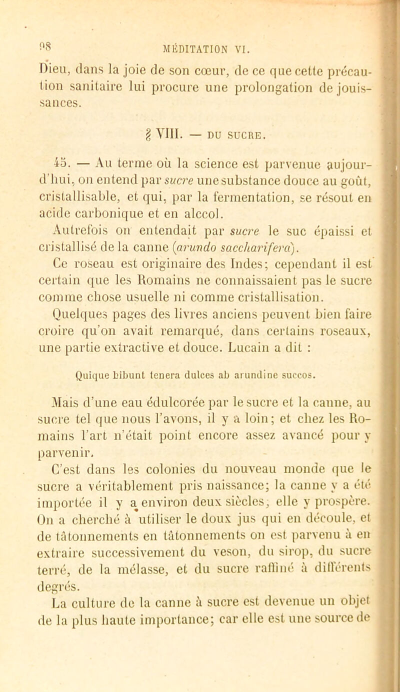 Dieu, dans la joie de son cœur, de ce que celte précau- tion sanitaire lui procure une prolongation de jouis- sances. § VIII. — DU SUCRE. 45. — Au terme où la science est parvenue aujour- d’hui, on entend par sucre une substance douce au goût, crislallisable, et qui, par la fermentation, se résout en acide carbonique et en alccol. Autrefois on entendait par sucre le suc épaissi et cristallisé de la canne {arundo sacchariferd). Ce roseau est originaire des Indes; cependant il est certain que les Romains ne connaissaient pas le sucre comme chose usuelle ni comme cristallisation. Quelques pages des livres anciens peuvent bien faire croire qu’on avait remarqué, dans certains roseaux, une partie extractive et douce. Lucain a dit : Quique bibunt tenera dulces ab arundine succos. Mais d’une eau édulcorée par le sucre et la canne, au sucre tel que nous l’avons, il y a loin; et chez les Ro- mains l’art n’était point encore assez avancé pour y parvenir. C’est dans les colonies du nouveau monde que le sucre a véritablement pris naissance; la canne y a été importée il y a environ deux siècles, elle y prospère. On a cherché à utiliser le doux jus qui en découle, et de tâtonnements en tâtonnements on est parvenu à en extraire successivement du vesou, du sirop, du sucre terré, de la mélasse, et du sucre raffiné à différents degrés. La culture de la canne â sucre est devenue un objet de la plus haute importance; car elle est une source de