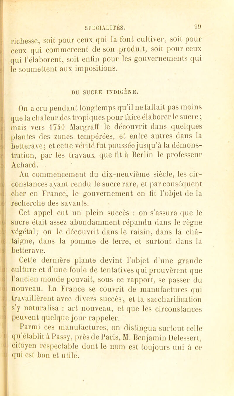 richesse, soit pour ceux qui la font cultiver, soit pour ceux qui commercent de son produit, soit pour ceux qui l’élaborent, soit enfin pour les gouvernements qui le soumettent aux impositions. DU SUCRE INDIGÈNE. On a cru pendant longtemps qu’il ne fallait pas moins que la chaleur des tropiques pour faire élaborer le sucre ; mais vers 1740 Margraff le découvrit dans quelques plantes des zones tempérées, et entre autres dans la betterave; et cette vérité fut poussée jusqu’à la démons- tration, par les travaux que fit à Berlin le professeur Acliard. Au commencement du dix-neuvième siècle, les cir- constances ayant rendu le sucre rare, et par conséquent cher en France, le gouvernement en fit l’objet de la recherche des savants. Cet appel eut un plein succès : on s’assura que le sucre était assez abondamment répandu dans le règne végétal; on le découvrit dans le raisin, dans la châ- taigne, dans la pomme de terre, et surtout dans la betterave. Cette dernière plante devint l'objet d'une grande culture et d’une foule de tentatives qui prouvèrent que l'ancien monde pouvait, sous ce rapport, se passer du nouveau. La France se couvrit de manufactures qui travaillèrent avec divers succès, et la saccharification s’y naturalisa : art nouveau, et que les circonstances peuvent quelque jour rappeler. Parmi ces manufactures, on distingua surtout celle qu établit à Passy, près de Paris, M. Benjamin Delessert, citoyen respectable dont le nom est toujours uni à ce qui est bon et uLile.