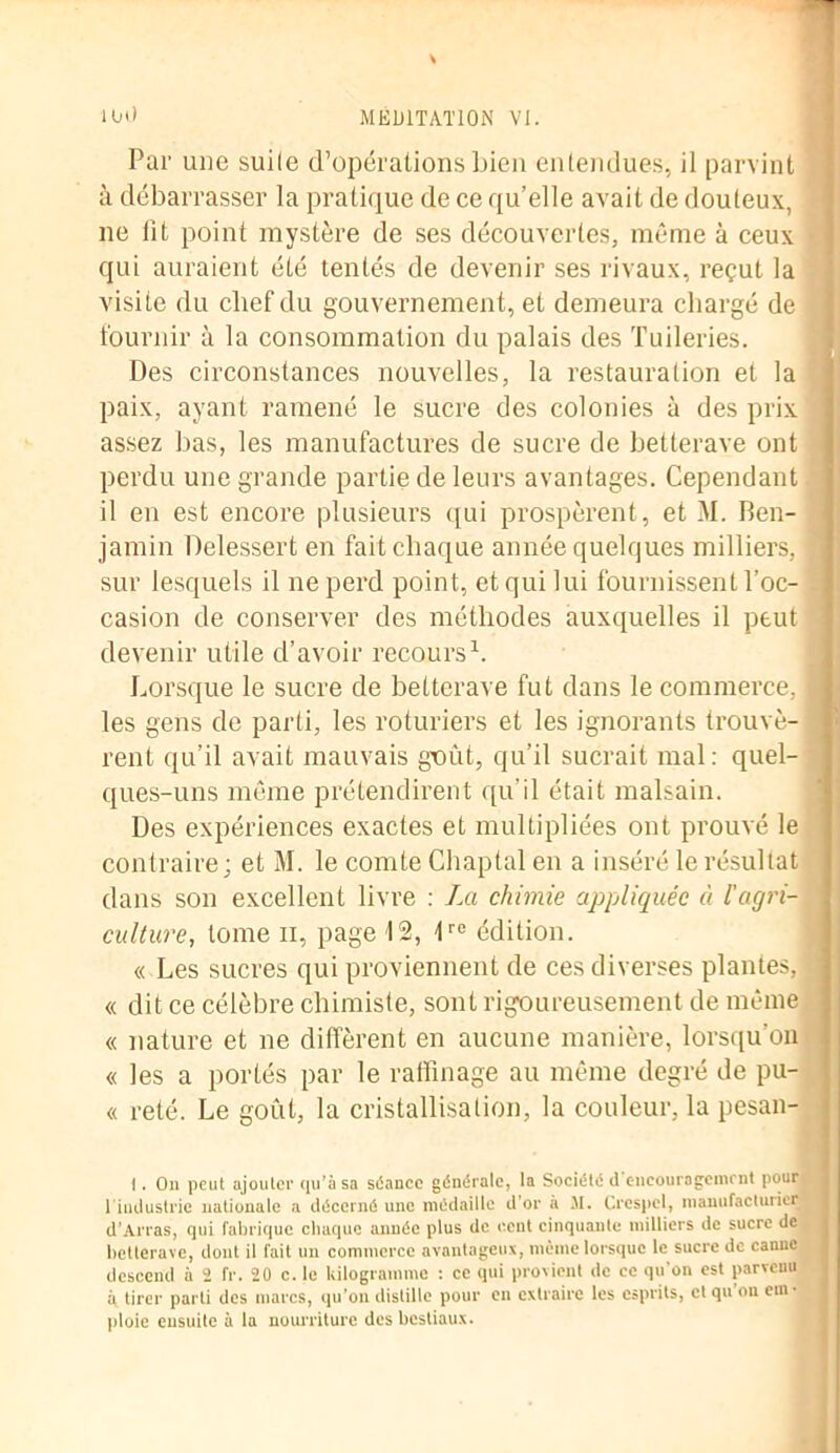 Par une suile d’opérations bien entendues, il parvint à débarrasser la pratique de ce qu’elle avait de douteux, ne lit point mystère de ses découvertes, même à ceux • qui auraient été tentés de devenir ses rivaux, reçut la visite du chef du gouvernement, et demeura chargé de fournir à la consommation du palais des Tuileries. Des circonstances nouvelles, la restauration et la paix, ayant ramené le sucre des colonies à des prix \ assez bas, les manufactures de sucre de betterave ont perdu une grande partie de leurs avantages. Cependant il en est encore plusieurs qui prospèrent, et M. Ben- jamin Delessert en fait chaque année quelques milliers, f sur lesquels il ne perd point, et qui lui fournissent l'oc- casion de conserver des méthodes auxquelles il peut devenir utile d’avoir recours1. Lorsque le sucre de betterave fut dans le commerce, I les gens de parti, les roturiers et les ignorants trouvé- 1 rent qu’il avait mauvais goût, qu’il sucrait mal: quel- ques-uns même prétendirent qu’il était malsain. Des expériences exactes et multipliées ont prouvé le contraire; et M. le comte Chaptal en a inséré le résultat dans son excellent livre : La chimie appliquée à l'agri- culture, tome il, page 12, lre édition. « Les sucres qui proviennent de ces diverses plantes, A « dit ce célèbre chimiste, sont rigoureusement de même « nature et ne diffèrent en aucune manière, lorsqu'on « les a portés par le raffinage au même degré de pu- « reté. Le goCit, la cristallisation, la couleur, la pesan- I. On peut ajouter qu’à sa séance générale, la Société il encouragement pour. I industrie nationale a décerné une médaille d’or à M. Crespel, manufacturier d’Arras, qui fabrique chaque année plus de o.cnt cinquante milliers de sucre de betterave, dont il fait un commerce avantageux, même lorsque le sucre de canne descend à 2 fr. 20 c. le kilogramme : ce qui provient de ce qu’on est parvenu à tirer parti des marcs, qu’on distille pour en extraire les esprits, et qu on em- ploie ensuite à la nourriture des bestiaux.