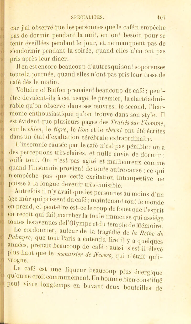 car j’ai observé que les personnes que le cafén’empêche pas de dormir pendant la nuit, en ont besoin pour se tenir éveillées pendant le jour, et.ne manquent pas de s’endormir pendant la soirée, quand elles n’en ont pas pris après leur dîner. Il en est encore beaucoup d’autres qui sont soporeuses toutela journée, quand elles n’ont pas pris leur tasse de café dès le matin. Voltaire et Buffon prenaient beaucoup de café; peut- être devaient-ils à cet usage, le premier, laclartéadmi- rable qu’on observe dans ses œuvres; le second, l’har- monie enthousiastique qu’on trouve dans son style. Il est évident que plusieurs pages des Traités sur l’homme, sur le chien, le tigre, le lion et le cheval ont été écrites dans un état d’exaltation cérébrale extraordinaire. L’insomnie causée par le café n’est pas pénible; on a des perceptions très-claires, et nulle envie de dormir : voilà tout. On n’est pas agité et malheureux comme quand l’insomnie provient de toute autre cause : ce qui n’empêche pas que cette excitation intempestive ne puisse à la longue devenir très-nuisible. 4 Autrefois il n’y avait que les personnes au moins d’un âge mûr qui prissent du café; maintenant tout le monde en prend, et peut-être est-ce le coup defouetque l’esprit en reçoit qui fait marcher la foule immense qui assiège toutes les avenues del’Olympeetdu temple de Mémoire. Le cordonnier, auteur de la tragédie de la Reine de Palmyre, que tout Paris a entendu lire il y a quelques années, prenait beaucoup de café ; aussi s’est-il élevé plus haut que le menuisier de Ncvers, qui n’était mi’i- vrogne. 1 Le café est une liqueur beaucoup plus énergique qu on ne croit communément. Un homme bien constitué peut vivre longtemps en buvant deux bouteilles de