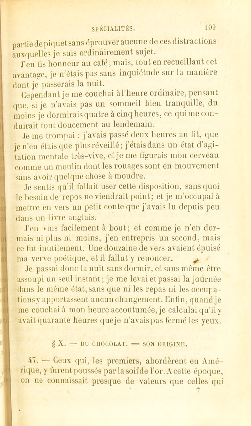 partie de piquet sans éprouver aucune de ces distractions auxquelles je suis ordinairement sujet. J’en fis honneur au café; mais, tout en recueillant cet avantage, je n’étais pas sans inquiétude sur la manière dont je passerais la nuit. Cependant je me couchai à l'heure ordinaire, pensant que, si je n’avais pas un sommeil bien tranquille, du moins je dormirais quatre à cinq heures, ce quime con- duirait tout doucement au lendemain. Je me trompai : j’avais passé deux heures au lit, que je n’en étais que plus réveillé; j'étaisdans un état d’agi- tation mentale très-vive, et je me figurais mon cerveau comme un moulin dont les rouages sont en mouvement sans avoir quelque chose à moudre. Je sentis qu'il fallait user cette disposition, sans quoi le besoin de repos ne viendrait point; et je m’occupai à mettre en vers un petit conte que j’avais lu depuis peu dans un livre anglais. J’en vins facilement à bout; et comme je n’en dor- mais ni plus ni moins, j’en entrepris un second, mais ce fut inutilement. Une douzaine de vers avaient épuisé ma verve poétique, et il fallut y renoncer. y Je passai donc la nuit sans dormir, et sans même être assoupi un seul instant; je me levai et passai la journée dans le même état, sans que ni les repas ni les oceupa- tionsy apportassent aucun changement. Enfin, quand je me couchai à mon heure accoutumée, je calculai qu’il y avait quarante heures queje n’avais pas fermé les yeux. § X. — DU CHOCOLAT. — SON ORIGINE. 47. — Ceux qui, les premiers, abordèrent en Amé- rique, y furent poussés parlasoifde l’or. A cette époque, on ne connaissait presque de valeurs que celles qui 7