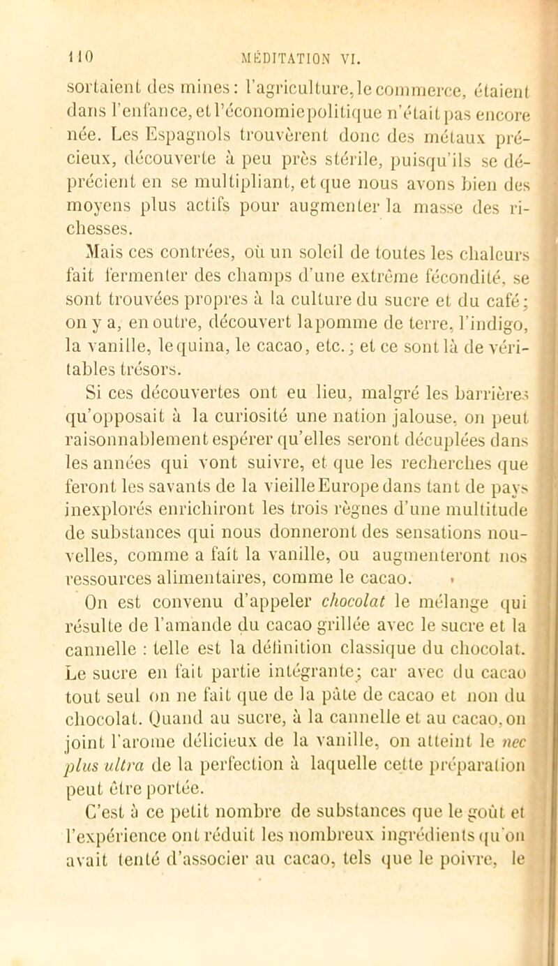 sortaient des mines: l’agriculture,le commerce, étaient dans l’enfance, etl’économiepolitique n’était pas encore née. Les Espagnols trouvèrent donc des métaux pré- cieux, découverte à peu près stérile, puisqu’ils se dé- précient en se multipliant, et que nous avons bien des moyens plus actifs pour augmenter la niasse des ri- chesses. Mais ces contrées, où un soleil de toutes les chaleurs fait fermenter des champs d’une extrême fécondité, se sont trouvées propres à la culture du sucre et du café; on y a, en outre, découvert lapomme de terre, l’indigo, la vanille, lequina, le cacao, etc.; et ce sont là de véri- tables trésors. Si ces découvertes ont eu lieu, malgré les barrières ; qu’opposait à la curiosité une nation jalouse, on peut raisonnablement espérer qu’elles seront décuplées dans les années qui vont suivre, et que les recherches que feront les savants de la vieille Europe dans tant de pays inexplorés enrichiront les trois règnes d’une multitude de substances qui nous donneront des sensations nou- velles, comme a fait la vanille, ou augmenteront nos ressources alimentaires, comme le cacao. • On est convenu d’appeler chocolat le mélange qui résulte de l’amande du cacao grillée avec le sucre et la cannelle : telle est la définition classique du chocolat. Le sucre en fait partie intégrante; car avec du cacao tout seul on ne fait que de la pâte de cacao et non du chocolat. Quand au sucre, à la cannelle et au cacao, on joint l’arome délicieux de la vanille, on atteint le nec plus ultra de la perfection à laquelle cette préparation peut être portée. C’est à ce petit nombre de substances que le goût et l’expérience ont réduit les nombreux ingrédients qu'on avait tenté d’associer au cacao, tels que le poivre, le