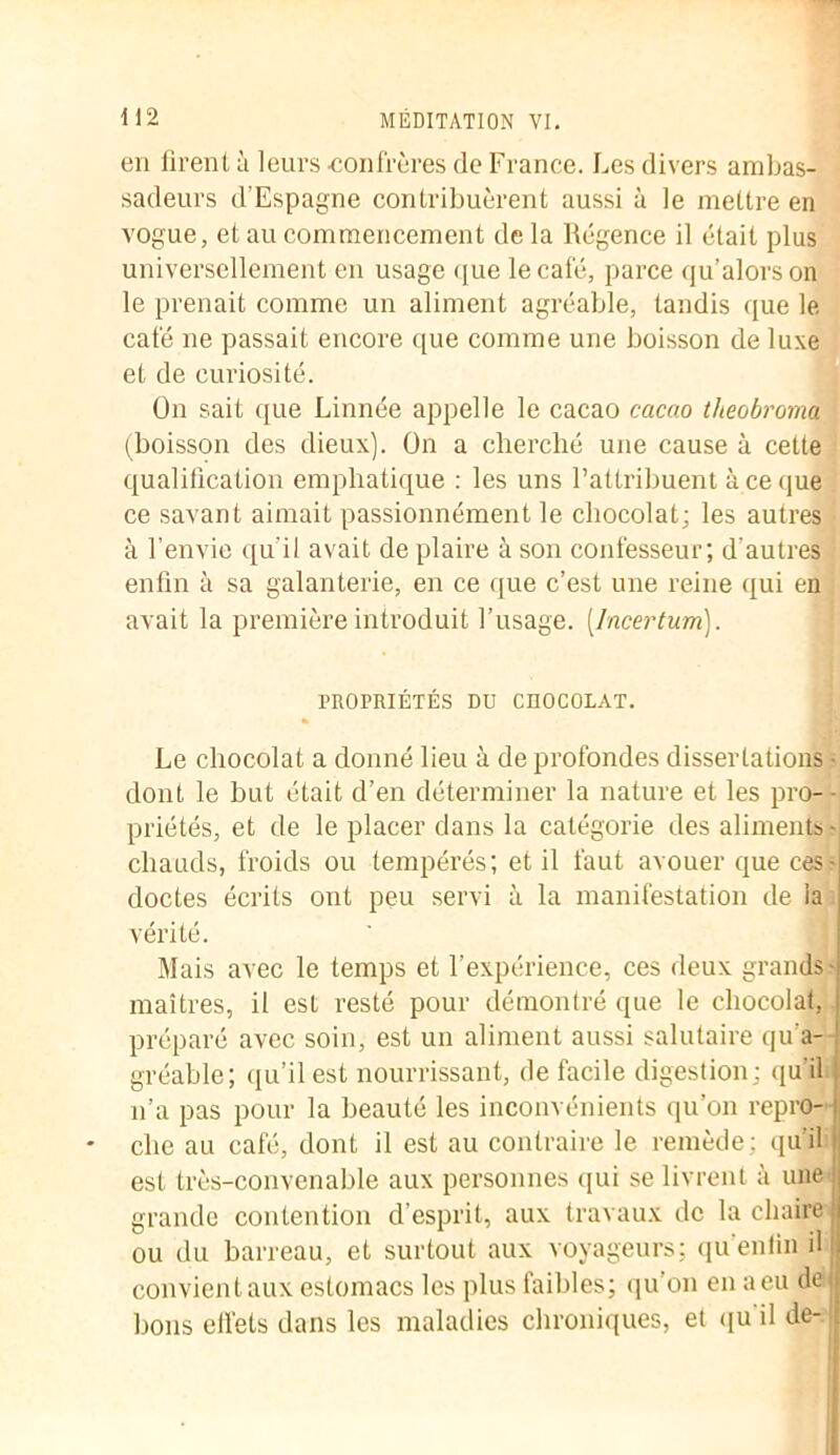 en firent à leurs -confrères de France. Les divers ambas- sadeurs d'Espagne contribuèrent aussi à le mettre en vogue, et au commencement de la Régence il était plus universellement en usage que le café, parce qu’alorson le prenait comme un aliment agréable, tandis que le café ne passait encore que comme une boisson de luxe et de curiosité. On sait que Linnée appelle le cacao cacao theobroma (boisson des dieux). On a cherché une cause à cette qualification emphatique : les uns l’attribuent à ce que ce savant aimait passionnément le chocolat; les autres à l’envie qu'il avait de plaire à son confesseur; d'autres enfin à sa galanterie, en ce que c’est une reine qui en avait la première introduit l’usage. [Incertum). PROPRIÉTÉS DU CHOCOLAT. « Le chocolat a donné lieu à de profondes dissertations • dont le but était d’en déterminer la nature et les pro- priétés, et de le placer dans la catégorie des aliments - chauds, froids ou tempérés; et il faut avouer que ces- doctes écrits ont peu servi à la manifestation de la vérité. Mais avec le temps et l’expérience, ces deux grands- maîtres, il est resté pour démontré que le chocolat, préparé avec soin, est un aliment aussi salutaire qu’a- gréable; qu’il est nourrissant, de facile digestion; qu'il n’a pas pour la beauté les inconvénients qu’on repro- che au café, dont il est au contraire le remède; qu'il est très-convenable aux personnes qui se livrent à une grande contention d’esprit, aux travaux de la chaire ou du barreau, et surtout aux voyageurs; qu enfin il convient aux estomacs les plus faibles; qu’on en a eu de bons effets dans les maladies chroniques, et qu'il de-