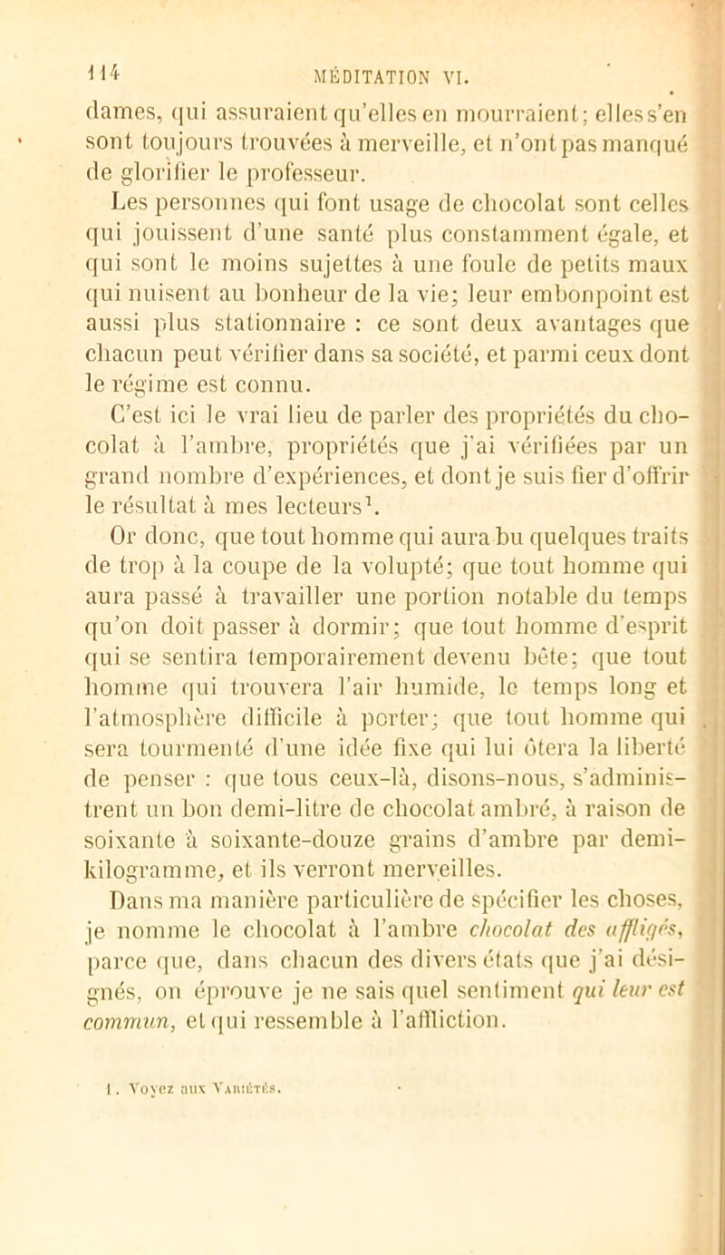 dames, qui assuraient qu’elles en mourraient; elless’en sont toujours trouvées à merveille, et n’ont pas manqué de glorifier le professeur. Les personnes qui font usage de chocolat sont celles qui jouissent d’une santé plus constamment égale, et qui sont le moins sujettes à une foule de petits maux qui nuisent au bonheur de la vie; leur embonpoint est aussi plus stationnaire : ce sont deux avantages que chacun peut vérifier dans sa société, et parmi ceux dont le régime est connu. C’est ici le vrai lieu de parler des propriétés du cho- colat à l’ambre, propriétés que j'ai vérifiées par un grand nombre d’expériences, et dont je suis fier d’offrir le résultat à mes lecteurs1. Or donc, que tout homme qui aura bu quelques traits de trop à la coupe de la volupté; que tout homme qui aura passé à travailler une portion notable du temps qu’on doit passer à dormir; que tout homme d’esprit qui se sentira temporairement devenu bête; que tout homme qui trouvera l’air humide, le temps long et l’atmosphère difficile à porter; que tout homme qui sera tourmenté d’une idée fixe qui lui ôtera la liberté de penser : que tous ceux-là, disons-nous, s’adminis- trent un bon demi-litre de chocolat ambré, à raison de soixante à soixante-douze grains d’ambre par demi- kilogramme, et ils verront merveilles. Dans ma manière particulière de spécifier les choses, je nomme le chocolat à l’ambre chocolat des affligés, parce que, dans chacun des divers états que j’ai dési- gnés, on éprouve je ne sais quel sentiment qui leur est commun, et qui ressemble à l'affliction. I. Voyez aux Vamétés.