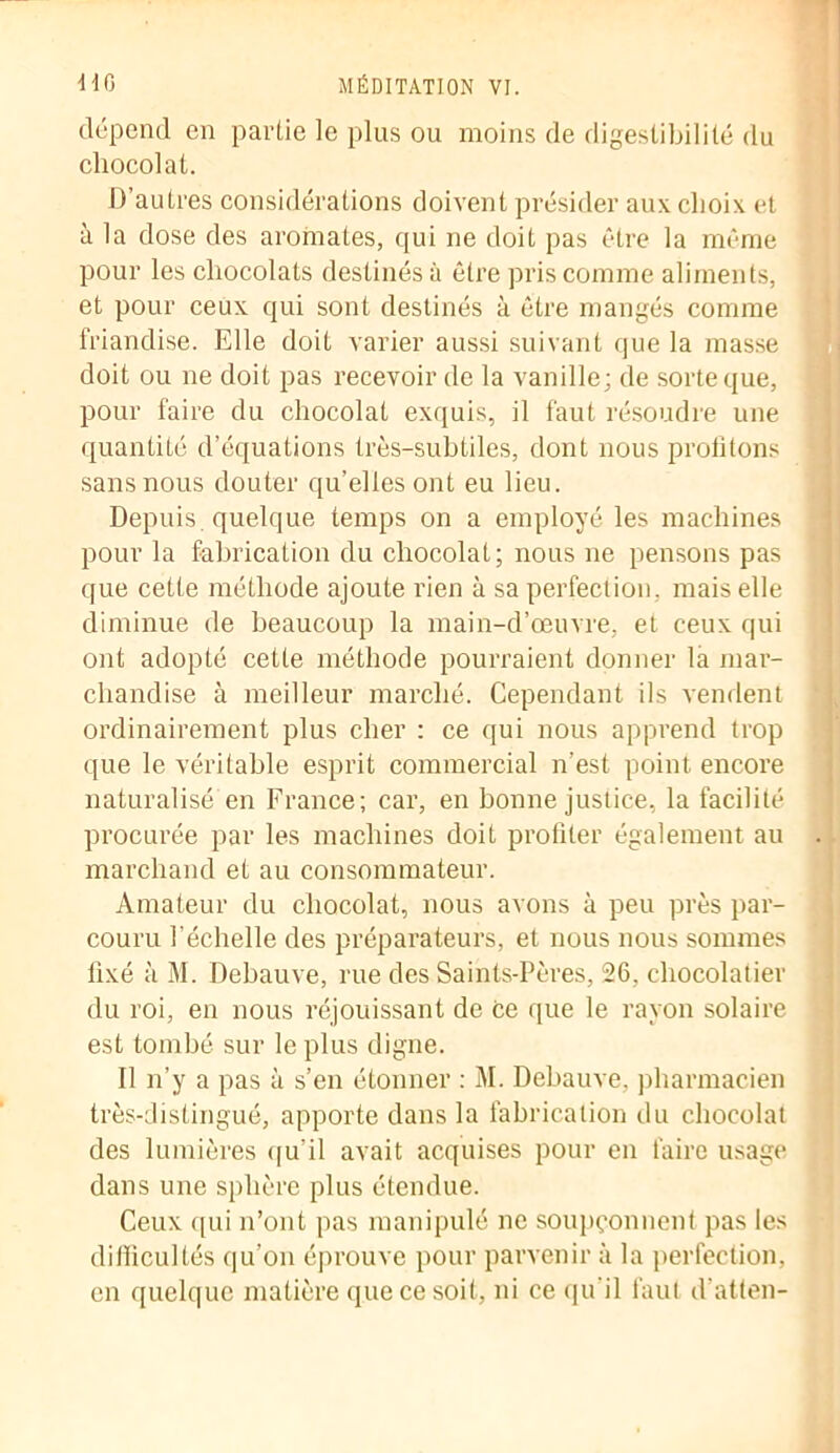 dépend en partie le plus ou moins de digestibilité du chocolat. D’autres considérations doivent présider aux choix et à la dose des aromates, qui ne doit pas être la même pour les chocolats destinés à être pris comme aliments, et pour ceux qui sont destinés à être mangés comme friandise. Elle doit varier aussi suivant que la masse doit ou ne doit pas recevoir de la vanille; de sorte que, pour faire du chocolat exquis, il faut résoudre une quantité d’équations très-subtiles, dont nous profitons sans nous douter qu’elles ont eu lieu. Depuis, quelque temps on a employé les machines pour la fabrication du chocolat; nous ne pensons pas que cette méthode ajoute rien à sa perfection, mais elle diminue de beaucoup la main-d’œuvre, et ceux qui ont adopté cette méthode pourraient donner la mar- chandise à meilleur marché. Cependant ils vendent ordinairement plus cher : ce qui nous apprend trop que le véritable esprit commercial n’est point encore naturalisé en France; car, en bonne justice, la facilité procurée par les machines doit profiter également au marchand et au consommateur. Amateur du chocolat, nous avons à peu près par- couru l’échelle des préparateurs, et nous nous sommes fixé à M. Debauve, rue des Saints-Pères, 26, chocolatier du roi, en nous réjouissant de ce que le rayon solaire est tombé sur le plus digne. Il n’y a pas à s’en étonner : M. Debauve, pharmacien très-distingué, apporte dans la fabrication du chocolat des lumières qu'il avait acquises pour en faire usage dans une sphère plus étendue. Ceux qui n’ont pas manipulé ne soupçonnent pas les difficultés qu’on éprouve pour parvenir à la perfection, en quelque matière que ce soit, ni ce qu’il faut d’atten-