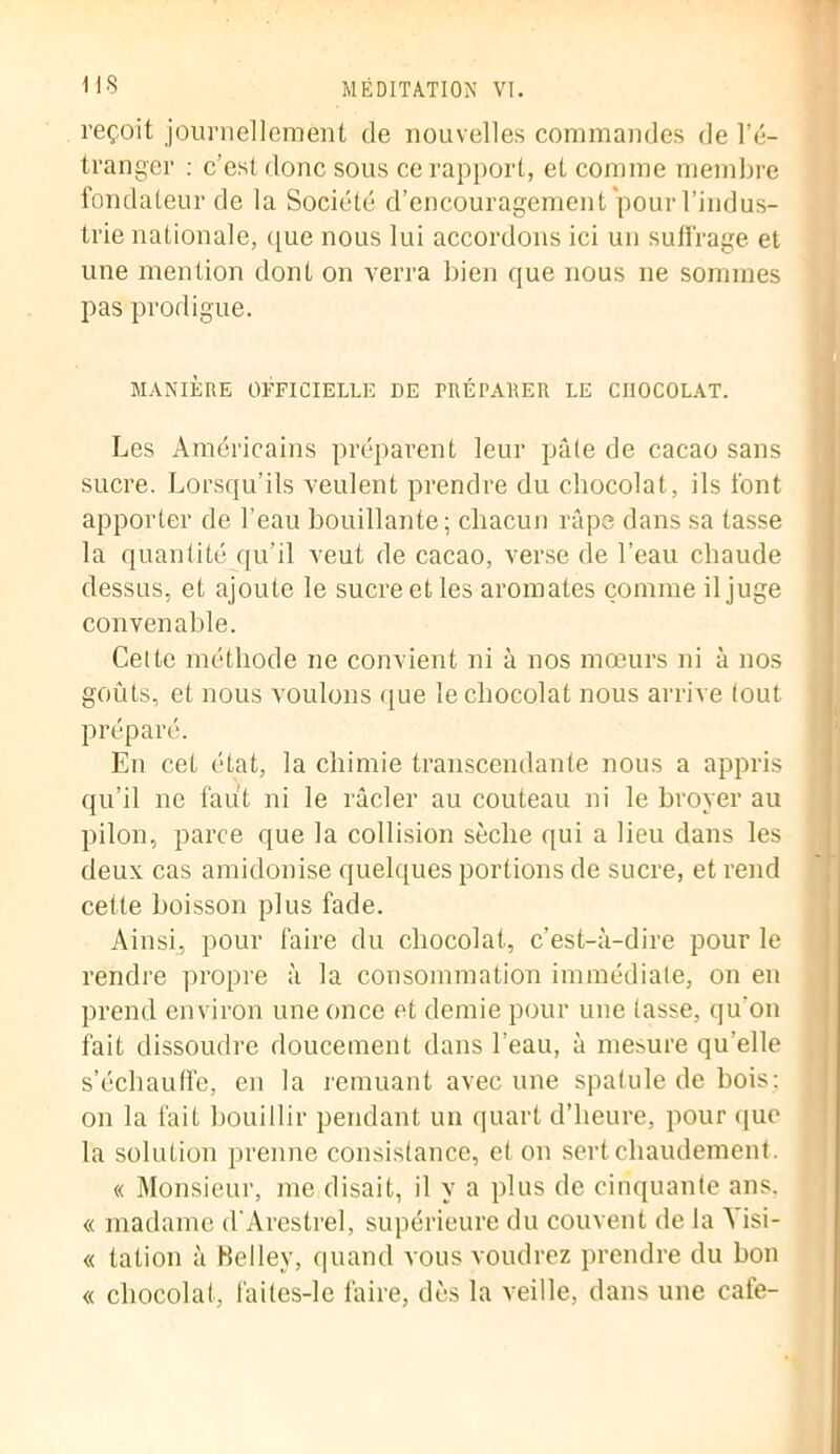 reçoit journellement de nouvelles commandes de l’é- tranger : c’est donc sous ce rapport, et comme membre fondateur de la Société d’encouragement pour l’indus- trie nationale, que nous lui accordons ici un suffrage et une mention dont on verra bien que nous ne sommes pas prodigue. MANIÈRE OFFICIELLE DE PRÉPARER LE CHOCOLAT. Les Américains préparent leur pâle de cacao sans sucre. Lorsqu’ils veulent prendre du chocolat, ils font apporter de l’eau bouillante; chacun râpe dans sa tasse la quantité qu’il veut de cacao, verse de l’eau chaude dessus, et ajoute le sucre et les aromates comme il juge convenable. Cette méthode ne convient ni à nos mœurs ni à nos goûts, et nous voulons que le chocolat nous arrive tout préparé. En cet état, la chimie transcendante nous a appris qu’il ne faut ni le râcler au couteau ni le broyer au pilon, parce que la collision sèche qui a lieu dans les deux cas amidonise quelques portions de sucre, et rend cette boisson plus fade. Ainsi, pour faire du chocolat, c’est-à-dire pour le rendre propre à la consommation immédiate, on en prend environ une once et demie pour une tasse, qu'on fait dissoudre doucement dans l’eau, à mesure qu’elle s’échauffe, en la remuant avec une spatule de bois: on la fait bouillir pendant un quart d’heure, pour que la solution prenne consistance, et on sert chaudement. « Monsieur, me disait, il y a plus de cinquante ans. « madame d’Arestrel, supérieure du couvent de la à isi- « tation à Belley, quand vous voudrez prendre du bon « chocolat, f'aites-le faire, dès la veille, dans une café-