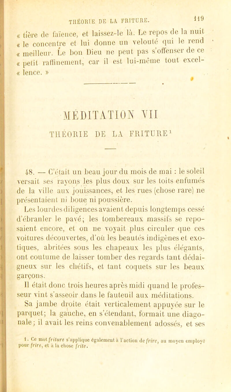 « lîère de faïence, et laissez-le là. Le repos de la nuit « le concentre et lui donne un velouté qui le rend « meilleur. Le bon Dieu ne peut pas s’offenser de ce « petit raffinement, car il est lui-même tout excel- « lence. » MÉDITATION VII THÉORIE DE LA FRITURE1 48. — C’était un beau jour du mois de mai : le soleil versait ses rayons les plus doux sur les toits enfumés de la ville aux jouissances, et les rues (chose rare) ne présentaient ni boue ni poussière. Les lourdes diligences avaient depuis longtemps cessé d’ébranler le pavé; les tombereaux massifs se repo- saient encore, et on ne voyait plus circuler que ces voitures découvertes, d’où les beautés indigènes et exo- tiques, abritées sous les chapeaux les plus élégants, ont coutume de laisser tomber des regards tant dédai- gneux sur les cliétifs, et tant coquets sur les beaux garçons. Il était donc trois heures après midi quand le profes- seur vint s’asseoir dans le fauteuil aux méditations. Sa jambe droite était verticalement appuyée sur le parquet; la gauche, en s’étendant, formait une diago- nale; il avait les reins convenablement adossés, et ses 1. Ce mot friture s applique également a l’action de frire, au moyen employé pour frire, et à la chose frite.