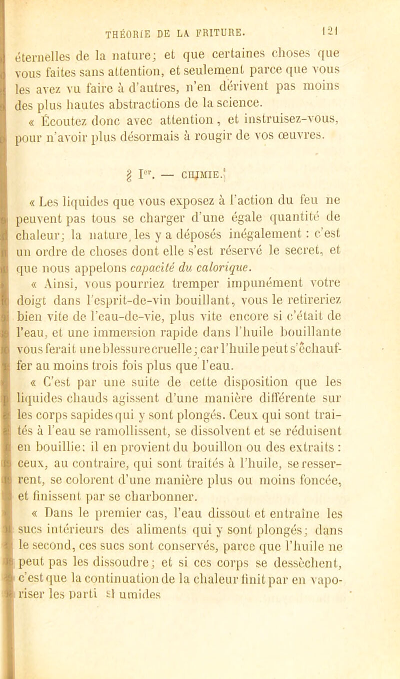 éternelles de la nature; et que certaines choses que vous faites sans attention, et seulement parce que vous les avez vu faire à d’autres, n’en dérivent pas moins des plus hautes abstractions de la science. « Écoutez donc avec attention , et instruisez-vous, pour n'avoir plus désormais à rougir de vos œuvres. g Ier. — cnjMiE.’ « Les liquides que vous exposez à l’action du feu ne peuvent pas tous se charger d’une égale quantité de chaleur; la nature, les y a déposés inégalement: c’est un ordre de choses dont elle s’est réservé le secret, et que nous appelons capacité du calorique. « Ainsi, vous pourriez tremper impunément votre doigt dans l’esprit-de-vin bouillant, vous le retireriez bien vite de l’eau-de-vie, plus vite encore si c’était de l’eau, et une immersion rapide dans l’huile bouillante vous ferait une blessure cruelle; car l’huile peut s’échauf- fer au moins trois fois plus que l’eau. « C’est par une suite de cette disposition que les liquides chauds agissent d’une manière différente sur les corps sapidesqui y sont plongés. Ceux qui sont trai- tés à l’eau se ramollissent, se dissolvent et se réduisent en bouillie; il en provient du bouillon ou des extraits : ceux, au contraire, qui sont traités à l’huile, se resser- rent, se colorent d’une manière plus ou moins foncée, et finissent par se charbonner. « Dans le premier cas, l’eau dissout et entraîne les sucs intérieurs des aliments qui y sont plongés; dans le second, ces sucs sont conservés, parce que l’huile ne peut pas les dissoudre; et si ces corps se dessèchent, c’est que la continuation de la chaleur finit par en vapo- riser les parti si umides