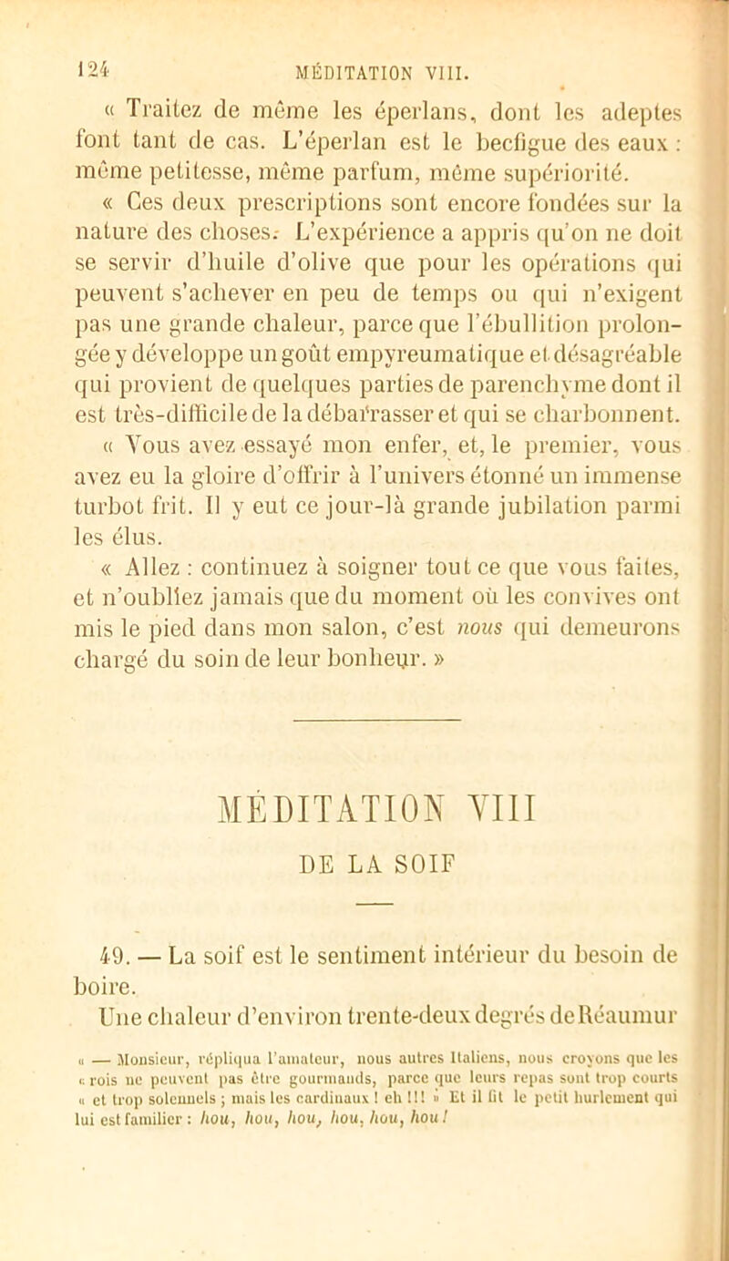 « Traitez de même les éperlans, dont les adeptes font tant de cas. L’éperlan est le becfigue des eaux : même petitesse, même parfum, même supériorité. « Ces deux prescriptions sont encore fondées sur la nature des choses.- L’expérience a appris qu’on ne doit se servir d’huile d’olive que pour les opérations qui peuvent s’achever en peu de temps ou qui n’exigent pas une grande chaleur, parce que l’ébullition prolon- gée y développe un goût empyreumatique et désagréable qui provient de quelques parties de parenchyme dont il est très-difficile de la débai'rasser et qui se eharbonnent. « Vous avez essayé mon enfer, et, le premier, vous avez eu la gloire d’offrir à T univers étonné un immense turbot frit. Il y eut ce jour-là grande jubilation parmi les élus. « Allez : continuez à soigner tout ce que vous faites, et n’oubliez jamais que du moment où les convives ont mis le pied dans mon salon, c’est nous qui demeurons chargé du soin de leur bonheur. » MEDITATION YIII DE LA SOIF 49. — La soif est le sentiment intérieur du besoin de boire. Une chaleur d’environ trente-deux degrés deRéaumur u — Monsieur, répliqua l’amateur, nous autres Italiens, nous croyons que les c rois ne peuvent pas être gourmands, parce que leurs repas sont trop courts « et trop solennels ; mais les cardinaux I eh U! » Et il fit le petit hurlement qui lui est familier : liou, hou, hou, hou, hou, hou!