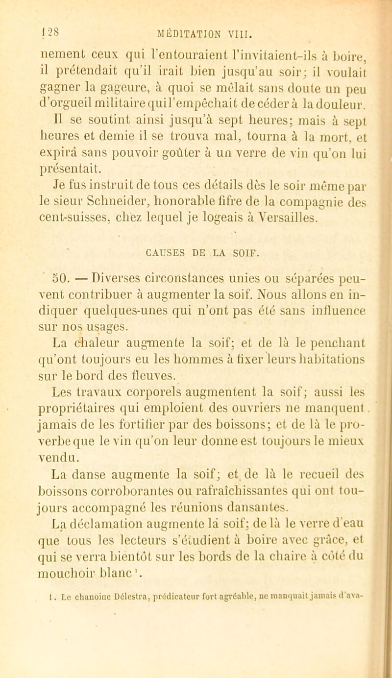 nement ceux qui l’entouraient l’invitaient—ils à boire, il prétendait qu’il irait bien jusqu’au soir; il voulait gagner la gageure, à quoi se mêlait sans cloute un peu d’orgueil militaire quil’empêchait de céder à la douleur. Il se soutint ainsi jusqu’à sept heures; mais à sept heures et demie il se trouva mal, tourna à la mort, et expira sans pouvoir goûter à un verre de vin qu’on lui présentait. Je fus instruit de tous ces détails dès le soir même par le sieur Schneider, honorable litre de la compagnie des cent-suisses, chez lequel je logeais à Versailles. CAUSES DE LA SOIF. 50. — Diverses circonstances unies ou séparées peu- vent contribuer à augmenter la soif. Nous allons en in- diquer quelques-unes qui n’ont pas été sans inlluence sur nos usages. La chaleur augmente la soif; et de là le penchant qu’ont toujours eu les hommes à fixer leurs habitations sur le bord des fleuves. Les travaux corporels augmentent la soif; aussi les propriétaires qui emploient des ouvriers ne manquent jamais de les fortifier par des boissons; et de là le pro- verbe que le vin qu’on leur donne est toujours le mieux vendu. La danse augmente la soif; et de là le recueil des boissons corroborantes ou rafraîchissantes qui ont tou- jours accompagné les réunions dansantes. La déclamation augmente là soif; de là le verre d’eau que tous les lecteurs s’étudient à boire avec grâce, et qui se verra bientôt sur les bords de la chaire à côté du mouchoir blanc I. Le chanoine Délestra, prédicateur fort agréable, ne manquait jamais d'ava-