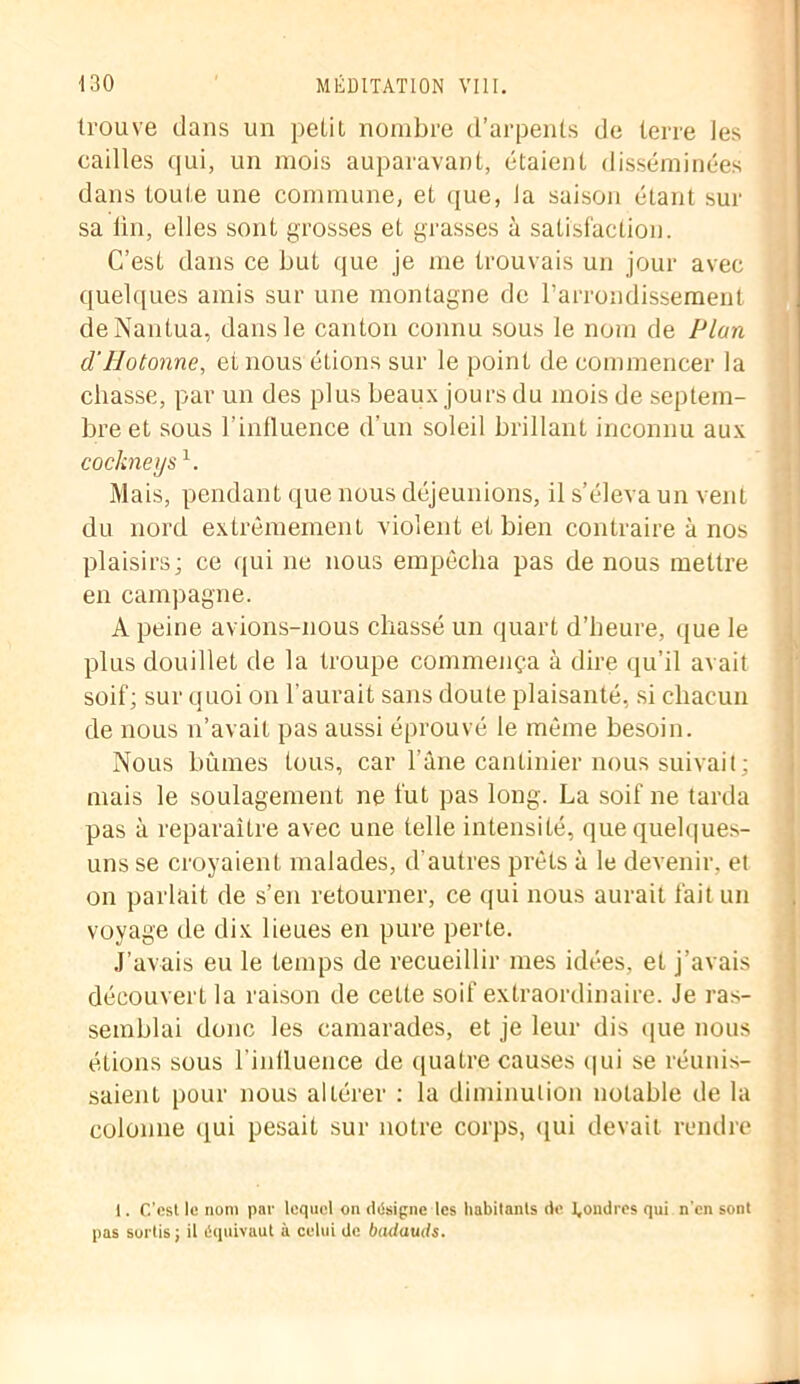 trouve dans un petit nombre d’arpents de terre les cailles qui, un mois auparavant, étaient disséminées dans toute une commune, et que, la saison étant sur sa lin, elles sont grosses et grasses à satisfaction. C’est dans ce but que je me trouvais un jour avec quelques amis sur une montagne de l’arrondissement deNantua, dans le canton connu sous le nom de Plan d'Hotonne, et nous étions sur le point de commencer la chasse, par un des plus beaux jours du mois de septem- bre et sous l'influence d’un soleil brillant inconnu aux cockne y s1. Mais, pendant que nous déjeunions, il s’éleva un vent du nord extrêmement violent et bien contraire à nos plaisirs; ce qui ne nous empêcha pas de nous mettre en campagne. A peine avions-nous chassé un quart d’heure, que le plus douillet de la troupe commença à dire qu’il avait soif; sur quoi on l'aurait sans doute plaisanté, si chacun de nous n’avait pas aussi éprouvé le même besoin. Nous bûmes tous, car l’âne cantinier nous suivait; mais le soulagement ne fut pas long. La soif ne tarda pas à reparaître avec une telle intensité, que quelques- uns se croyaient malades, d'autres prêts à le devenir, et on parlait de s’en retourner, ce qui nous aurait fait un voyage de dix lieues en pure perte. J’avais eu le temps de recueillir mes idées, et j’avais découvert la raison de celte soif extraordinaire. Je ras- semblai donc les camarades, et je leur dis que nous étions sous l'inlluence de quatre causes qui se réunis- saient pour nous altérer : la diminution notable de la colonne qui pesait sur notre corps, qui devait rendre i. C’est le nom par lequel on désigne les habitants de Çondres qui n'en sont pas sortis; il équivaut à celui de badauds.