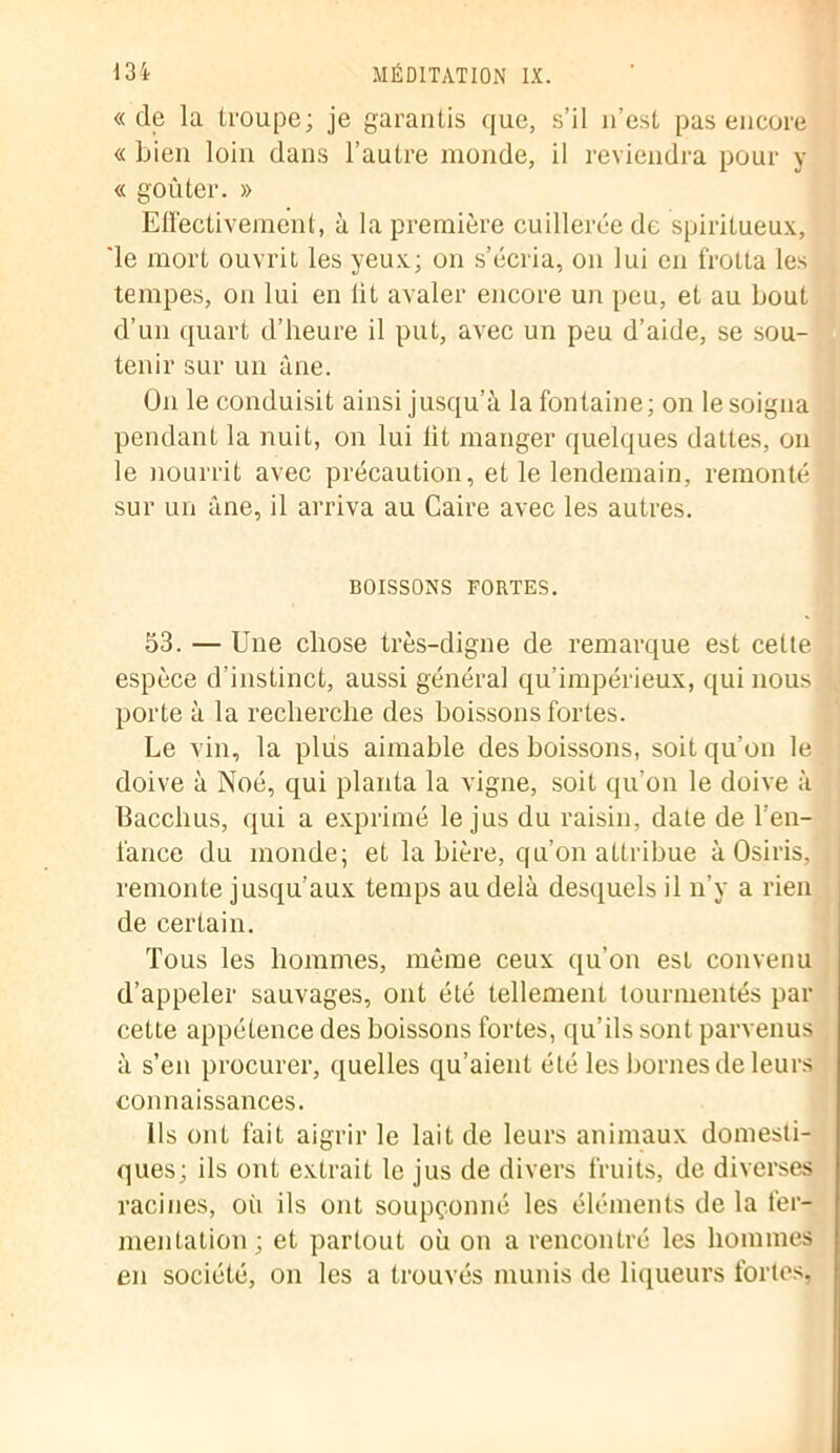 « de la troupe; je garantis que, s’il n’est pas encore « bien loin dans l’autre monde, il reviendra pour y « goûter. » Effectivement, à la première cuillerée de spiritueux, 'le mort ouvrit les yeux; on s’écria, on lui en frotta les tempes, on lui en lit avaler encore un peu, et au bout d’un quart d’heure il put, avec un peu d’aide, se sou- tenir sur un âne. On le conduisit ainsi jusqu’à la fontaine; on le soigna pendant la nuit, on lui lit manger quelques dattes, on le nourrit avec précaution, et le lendemain, remonté sur un âne, il arriva au Caire avec les autres. BOISSONS FORTES. 53. — Une chose très-digne de remarque est cette espèce d’instinct, aussi général qu’impérieux, qui nous , porte à la recherche des boissons fortes. Le vin, la plus aimable des boissons, soit qu’on le doive à Noé, qui planta la vigne, soit qu’on le doive à Bacchus, qui a exprimé le jus du raisin, date de l’en- fance du monde; et la bière, qu’on attribue àOsiris, , remonte jusqu’aux temps au delà desquels il n’y a rien de certain. Tous les hommes, même ceux qu’on est convenu d’appeler sauvages, ont été tellement tourmentés par cette appétence des boissons fortes, qu’ils sont parvenus à s’en procurer, quelles qu’aient été les bornes de leurs connaissances. Ils ont fait aigrir le lait de leurs animaux domesti- ques; ils ont extrait le jus de divers fruits, de diverses racines, où ils ont soupçonné les éléments de la fer- mentation; et partout où on a rencontré les hommes en société, on les a trouvés munis de liqueurs fortes.