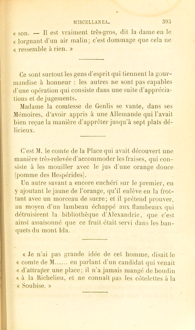 MISCELLANEA. 393 <( son. _ Il est vraiment très-gros, dit la dame en le « lorgnant d’un air malin; c’est dommage que cela ne « ressemble à rien. » Ce sont surtout les gens d’esprit qui tiennent la gour- mandise à honneur : les autres ne sont pas capables d’une opération qui consiste dans une suite d’apprécia- tions et de jugements. Madame la comtesse de Genlis se vante, dans ses Mémoires, d’avoir appris à une Allemande qui l’avait bien reçue la manière d’apprêter jusqu’à sept plats dé- licieux. C’est M. le comte de la Place qui avait découvert une manière très-relevée d’accommoder les fraises, qui con- siste à les mouiller avec le jus d'une orange douce (pomme des Hespérides). Un autre savant a encore enchéri sur le premier, en y ajoutant le jaune de l’orange, qu’il enlève en la frot- tant avec un morceau de sucre; et il prétend prouver, au moyen d’un lambeau échappé aux flambeaux qui détruisirent la bibliothèque d’Alexandrie, que c’est ainsi assaisonné que ce fruit était servi dans les ban- quets du mont Ida. « Je n’ai pas grande idée de cet homme, disait le « comte de M en parlant d’un candidat qui venait « d’attraper une place; il n’a jamais mangé de boudin « à la Richelieu, et ne connaît pas les côtelettes à la « Sou bise. »