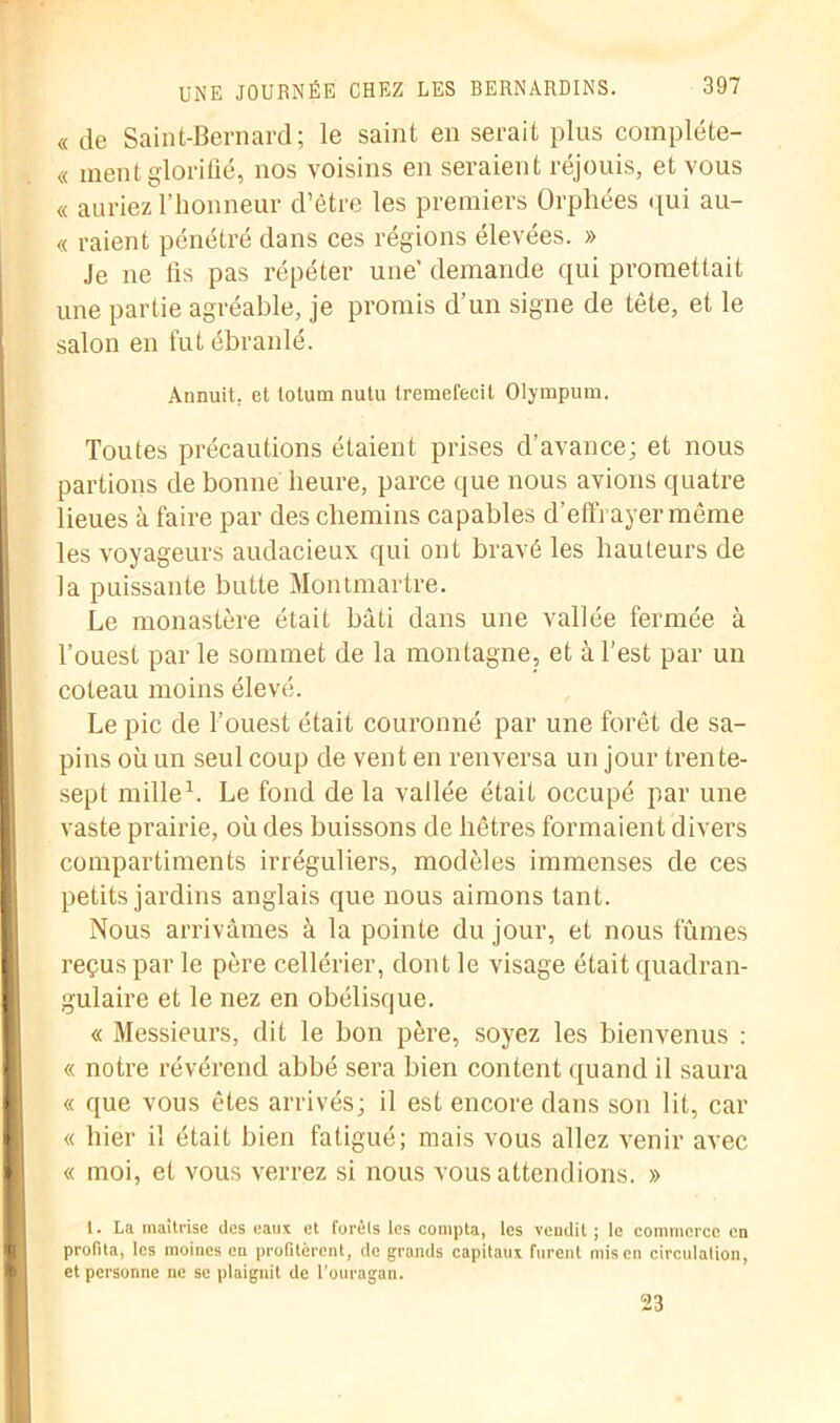 « de Saint-Bernard; le saint en serait plus compléte- « ment glorifié, nos voisins en seraient réjouis, et vous « auriez l’honneur d’être les premiers Orphées <[ui au- « raient pénétré dans ces régions élevées. » Je ne fis pas répéter une’ demande qui promettait une partie agréable, je promis d’un signe de tète, et le salon en fut ébranlé. Annuit, et totum nutu tremefecit Olympum. Toutes précautions étaient prises d’avance; et nous partions de bonne heure, parce que nous avions quatre lieues à faire par des chemins capables d'effrayer même les voyageurs audacieux qui ont bravé les hauteurs de la puissante butte Montmartre. Le monastère était bâti dans une vallée fermée à l’ouest parle sommet de la montagne, et à Test par un coteau moins élevé. Le pic de l’ouest était couronné par une forêt de sa- pins où un seul coup de vent en renversa un jour trente- sept mille1. Le fond de la vallée était occupé par une vaste prairie, où des buissons de hêtres formaient divers compartiments irréguliers, modèles immenses de ces petits jardins anglais que nous aimons tant. Nous arrivâmes à la pointe du jour, et nous fûmes reçus par le père cellérier, dont le visage était quadran- gulaire et le nez en obélisque. « Messieurs, dit le bon père, soyez les bienvenus : « notre révérend abbé sera bien content quand il saura « que vous êtes arrivés; il est encore dans son lit, car « hier il était bien fatigué; mais vous allez venir avec « moi, et vous verrez si nous vous attendions. » 1. La maîtrise des eaux et forêts les compta, les vendit ; le commerce en profita, les moines en profitèrent, de grands capitaux furent mis en circulation, et pei’sonne ne se plaignit de l’ouragan. 23