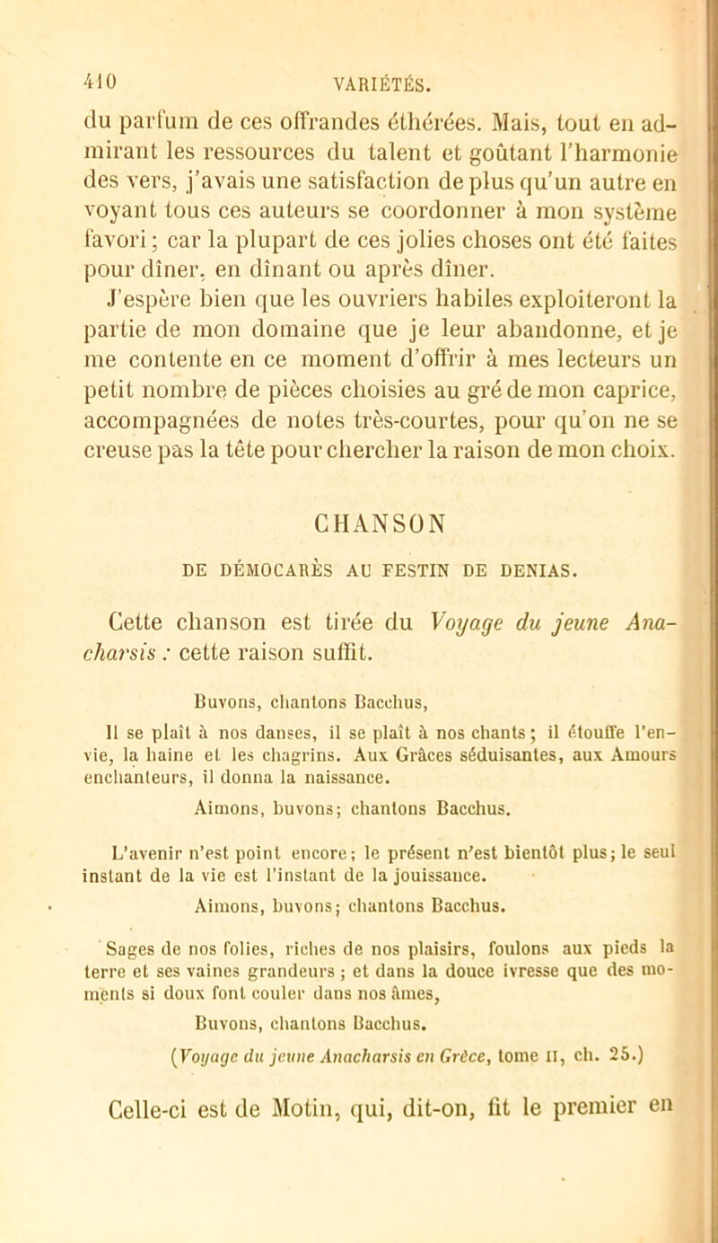 du parfum de ces offrandes éthérées. Mais, tout en ad- mirant les ressources du talent et goûtant l’harmonie des vers, j’avais une satisfaction de plus qu’un autre en voyant tous ces auteurs se coordonner à mon système favori ; car la plupart de ces jolies choses ont été faites pour dîner, en dînant ou après dîner. J’espère bien que les ouvriers habiles exploiteront la partie de mon domaine que je leur abandonne, et je me contente en ce moment d’offrir à mes lecteurs un petit nombre de pièces choisies au gré de mon caprice, accompagnées de notes très-courtes, pour qu'on ne se creuse pas la tête pour chercher la raison de mon choix. CHANSON DE DÉMOCARÈS AU FESTIN DE DENIAS. Cette chanson est tirée du Voyage du jeune Ana- charsis : cette raison suffit. Bavons, chantons Bacchus, Il se plaît à nos danses, il se plaît à nos chants ; il étouffe l’en- vie, la haine et les chagrins. Aux Grâces séduisantes, aux Amours enchanteurs, il donna la naissance. Aimons, buvons; chantons Bacchus. L’avenir n’est point encore; le présent n'est bientôt plus; le seul instant de la vie est l’instant de la jouissauce. Aimons, buvons; chantons Bacchus. Sages de nos folies, riches de nos plaisirs, foulons aux pieds la terre et ses vaines grandeurs ; et dans la douce ivresse que des mo- ments si doux font couler dans nos âmes, Buvons, chantons Bacchus. {Voyage du jeune Anacliarsis en Grèce, tome II, ch. 25.) Celle-ci est de Motin, qui, dit-on, lit le premier en