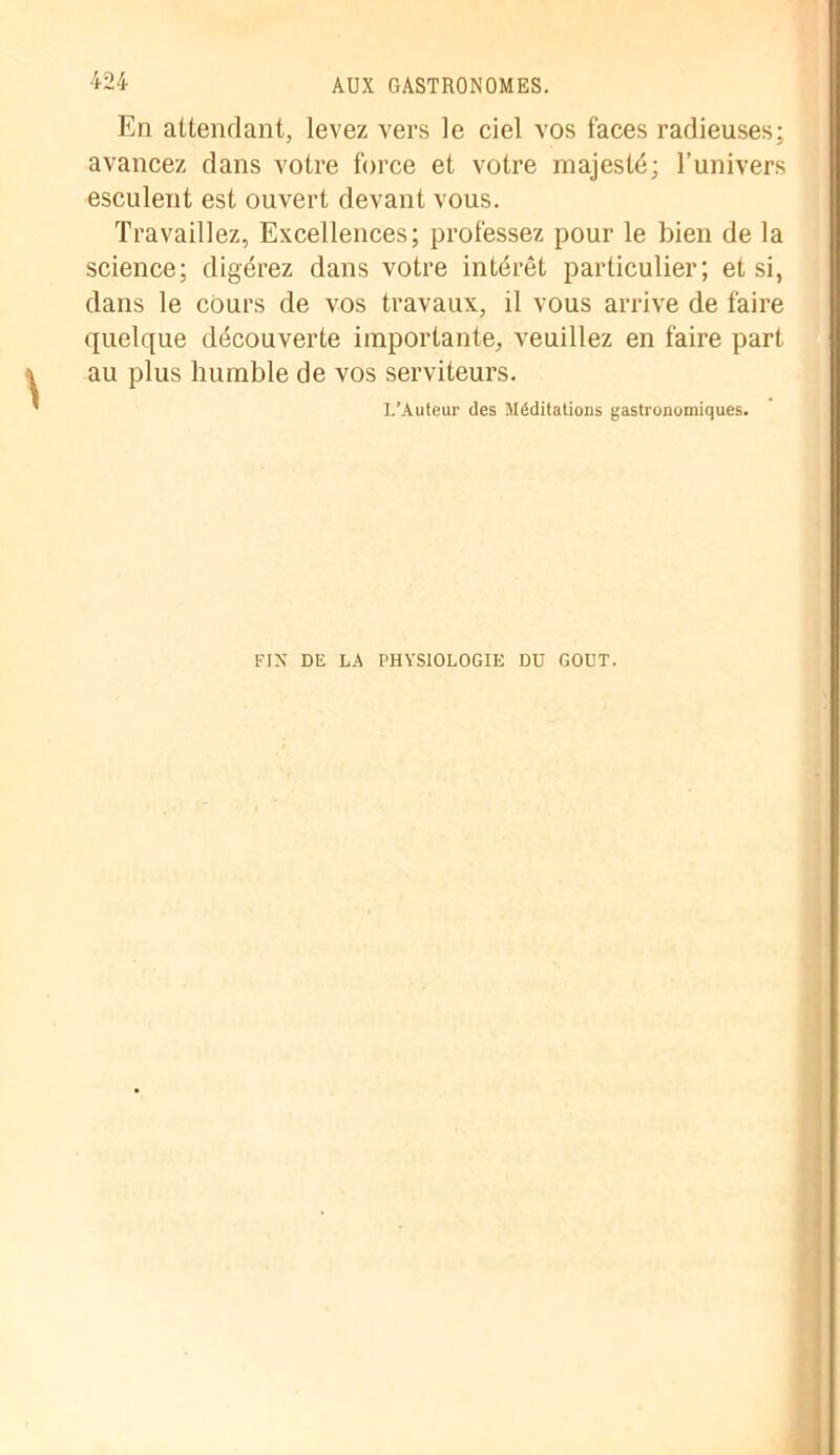 En attendant, levez vers le ciel vos faces radieuses; avancez dans votre force et votre majesté; l’univers esculent est ouvert devant vous. Travaillez, Excellences; professez pour le bien de la science; digérez dans votre intérêt particulier; et si, dans le cours de vos travaux, il vous arrive de faire quelque découverte importante, veuillez en faire part au plus humble de vos serviteurs. I.’Auteur des Méditations gastronomiques. FIN DE LA PHYSIOLOGIE DU GOÛT.