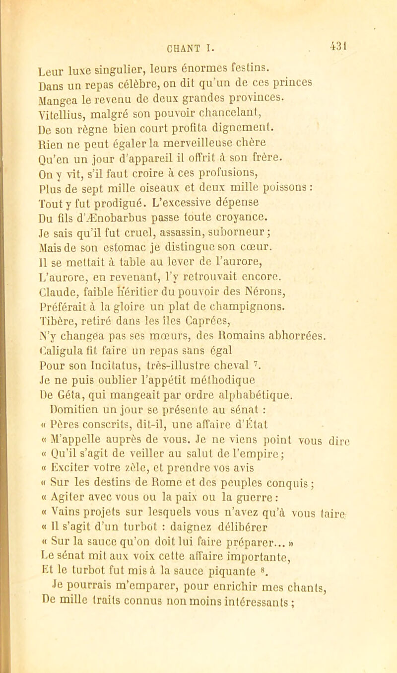 Leur luxe singulier, leurs énormes festins. Dans un repas célèbre, on dit qu’un de ces princes Mangea le revenu de deux grandes provinces. Vitellius, malgré son pouvoir chancelant, De son règne bien court profita dignement. Rien ne peut égaler la merveilleuse chère Qu’en un jour d'appareil il offrit à son frère. On y vit, s’il faut croire à ces profusions, Plus de sept mille oiseaux et deux mille poissons : Tout y fut prodigué. L’excessive dépense Du fils d’Ænobarbus passe toute croyance. Je sais qu’il fut cruel, assassin, suborneur ; Mais de son estomac je distingue son cœur. 11 se mettait à table au lever de l’aurore, L’aurore, en revenant, l’y retrouvait encore. Claude, faible Héritier du pouvoir des Nérons, Préférait à la gloire un plat de champignons. Tibère, retiré dans les îles Caprées, N’y changea pas ses mœurs, des Romains abhorrées. Caligula fit faire un repas sans égal Pour son Incitatus, très-illustre cheval 7. Je ne puis oublier l’appétit méthodique De Géta, qui mangeait par ordre alphabétique. Domitien un jour se présente au sénat : « Pères conscrits, dit-il, une affaire d’État « M’appelle auprès de vous. Je ne viens point vous dire « Qu’il s’agit de veiller au salut de l’empire; « Exciter votre zèle, et prendre vos avis « Sur les destins de Rome et des peuples conquis ; « Agiter avec vous ou la paix ou la guerre : « Vains projets sur lesquels vous n’avez qu’à vous taire. « 11 s’agit d’un turbot : daignez délibérer « Sur la sauce qu’on doit lui faire préparer... » Le sénat mit aux voix cette affaire importante, Et le turbot fut mis à la sauce piquante 8. Je pourrais m’emparer, pour enrichir mes chants, De mille traits connus non moins intéressants ;
