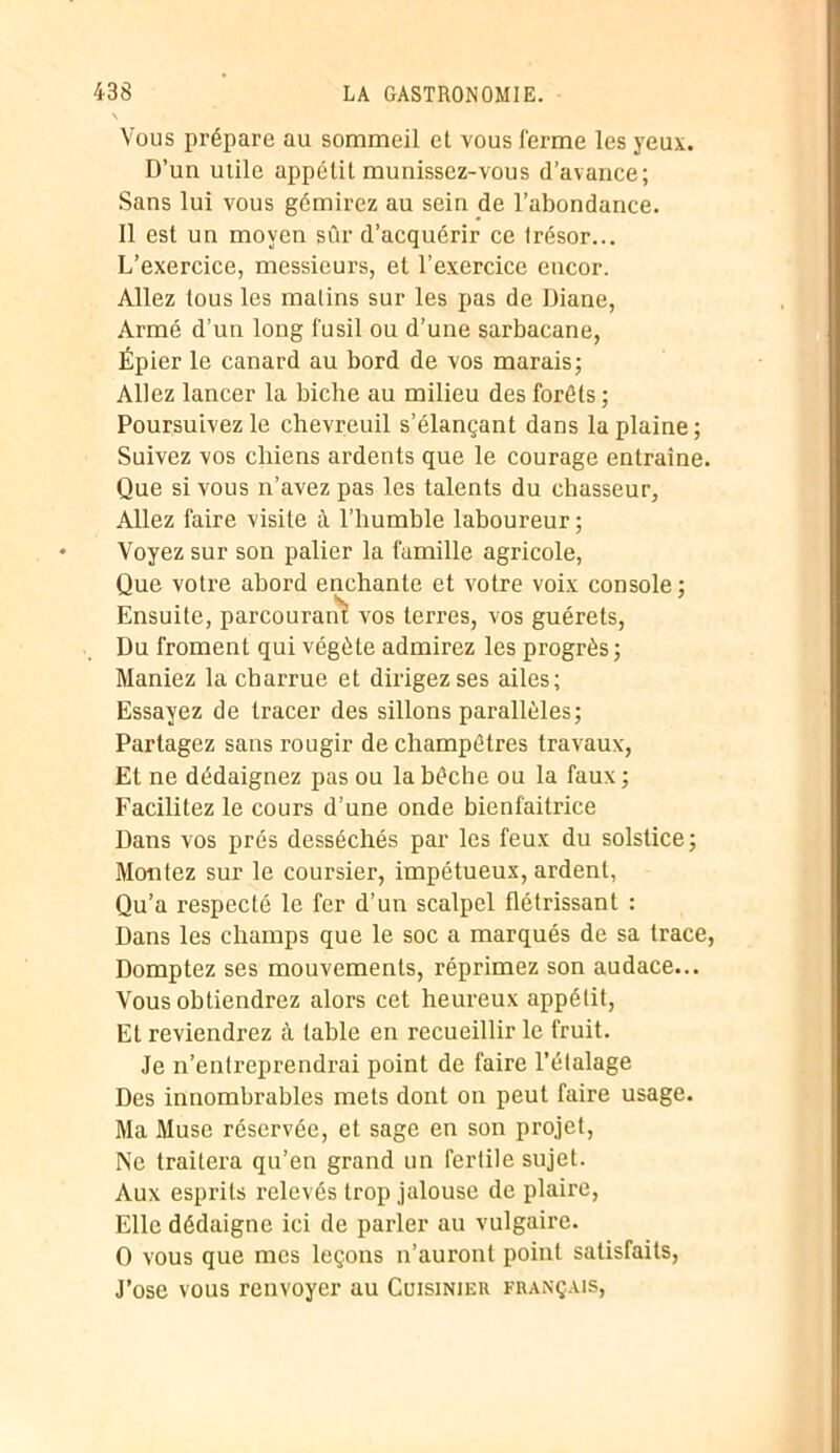 Vous prépare au sommeil et vous ferme les yeux. D’un utile appétit munissez-vous d’avance; Sans lui vous gémirez au sein de l’abondance. Il est un moyen sûr d’acquérir ce trésor... L’exercice, messieurs, et l’exercice encor. Allez tous les matins sur les pas de Diane, Armé d’un long fusil ou d’une sarbacane, Épier le canard au bord de vos marais; Allez lancer la biche au milieu des forêts ; Poursuivez le chevreuil s’élançant dans la plaine; Suivez vos chiens ardents que le courage entraîne. Que si vous n’avez pas les talents du chasseur, Allez faire visite à l’humble laboureur; Voyez sur son palier la famille agricole, Que votre abord enchante et votre voix console ; Ensuite, parcourant vos terres, vos guérets, Du froment qui végète admirez les progrès ; Maniez la charrue et dirigez ses ailes; Essayez de tracer des sillons parallèles; Partagez sans rougir de champêtres travaux, Et ne dédaignez pas ou la bêche ou la faux ; Facilitez le cours d’une onde bienfaitrice Dans vos prés desséchés par les feux du solstice; Montez sur le coursier, impétueux, ardent, Qu’a respecté le fer d’un scalpel flétrissant : Dans les champs que le soc a marqués de sa trace, Domptez ses mouvements, réprimez son audace... Vous obtiendrez alors cet heureux appétit, Et reviendrez à table en recueillir le fruit. Je n’entreprendrai point de faire l’étalage Des innombrables mets dont on peut faire usage. Ma Muse réservée, et sage en son projet, Ne traitera qu’en grand un fertile sujet. Aux esprits relevés trop jalouse de plaire, Elle dédaigne ici de parler au vulgaire. O vous que mes leçons n’auront point satisfaits, J’ose vous renvoyer au Cuisinier français,