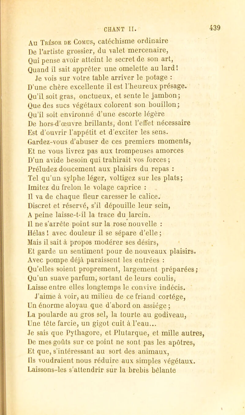 Au Trésor de Comus, catéchisme ordinaire De l’artiste grossier, du valet mercenaire, Qui pense avoir atteint le secret de son art, Quand il sait apprêter une omelette au lard! Je vois sur votre table arriver le potage : D’une chère excellente il est l’heureux présage. Qu’il soit gras, onctueux, et sente le jambon; Que des sucs végétaux colorent son bouillon; Qu’il soit environné d’une escorte légère De hors-d’œuvre brillants, dont l’effet nécessaire Est d’ouvrir l’appétit et d’exciter les sens. Gardez-vous d’abuser de ces premiers moments, Et ne vous livrez pas aux trompeuses amorces D’un avide besoin qui trahirait vos forces ; Préludez doucement aux plaisirs du repas : Tel qu’un sylphe léger, voltigez sur les plats; Imitez du frelon le volage caprice : Il va de chaque fleur caresser le calice. Discret et réservé, s’il dépouille leur sein, A peine laisse-t-il la trace du larcin. Il ne s’arrête point sur la rose nouvelle : Hélas ! avec douleur il se sépare d’elle ; Mais il sait à propos modérer ses désirs, Et garde un sentiment pour de nouveaux plaisirs. Avec pompe déjà paraissent les entrées : Qu’elles soient proprement, largement préparées; Qu’un suave parfum, sortant de leurs coulis, Laisse entre elles longtemps le convive indécis. J’aime à voir, au milieu de ce friand cortège, Un énorme aloyau que d’abord on assiège ; La poularde au gros sel, la tourte au godiveau, Une tête farcie, un gigot cuit à l’eau... Je sais que Pythagore, et Plutarque, et mille autres, De mes goûts sur ce point ne sont pas les apôtres, Et que, s’intéressant au sort des animaux, Ils voudraient nous réduire aux simples végétaux. Laissons-les s’attendrir sur la brebis bêlante