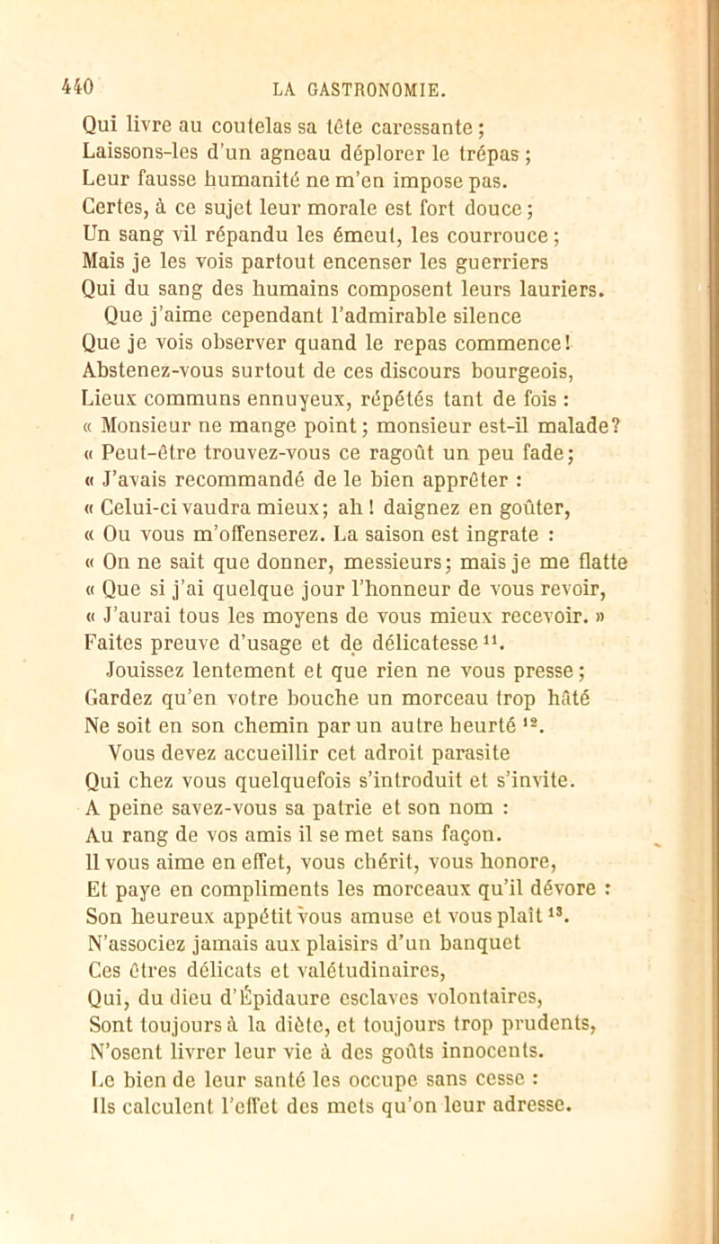 Qui livre au coutelas sa tète caressante ; Laissons-les d’un agneau déplorer le trépas; Leur fausse humanité ne m’en impose pas. Certes, à ce sujet leur morale est fort douce; Un sang vil répandu les émeut, les courrouce ; Mais je les vois partout encenser les guerriers Qui du sang des humains composent leurs lauriers. Que j’aime cependant l’admirable silence Que je vois observer quand le repas commence! Abstenez-vous surtout de ces discours bourgeois, Lieux communs ennuyeux, répétés tant de fois : « Monsieur ne mange point; monsieur est-il malade? « Peut-être trouvez-vous ce ragoût un peu fade; « J’avais recommandé de le bien apprêter : « Celui-ci vaudra mieux; ah! daignez en goûter, « Ou vous m’offenserez. La saison est ingrate : « On ne sait que donner, messieurs; mais je me flatte « Que si j’ai quelque jour l’honneur de vous revoir, « J’aurai tous les moyens de vous mieux recevoir. » Faites preuve d’usage et de délicatesse11. Jouissez lentement et que rien ne vous presse; Gardez qu’en votre bouche un morceau trop hâté Ne soit en son chemin par un autre heurté 12. Vous devez accueillir cet adroit parasite Qui chez vous quelquefois s’introduit et s’invite. A peine savez-vous sa patrie et son nom : Au rang de vos amis il se met sans façon. 11 vous aime en effet, vous chérit, vous honore, Et paye en compliments les morceaux qu’il dévore : Son heureux appétit vous amuse et vous plaît15. N’associez jamais aux plaisirs d’un banquet Ces êtres délicats et valétudinaires, Qui, du dieu d’Épidaure esclaves volontaires, Sont toujours à la diète, et toujours trop prudents, N’osent livrer leur vie à des goûts innocents. Le bien de leur santé les occupe sans cesse : Ils calculent l’effet des mets qu’on leur adresse.