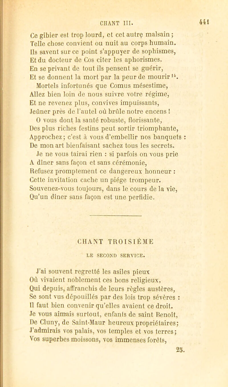 Ce gibier est trop lourd, et cet autre malsain ; Telle chose convient ou nuit au corps humain. Ils savent sur ce point s’appuyer de sophismes, Et du docteur de Cos citer les aphorismes. En se privant de tout ils pensent se guérir, Et se donnent la mort par la peur de mourir14. Mortels infortunés que Cornus mésestime, Allez bien loin de nous suivre votre régime, Et ne revenez plus, convives impuissants, Jeûner près de l’autel où brûle notre encens ! O vous dont la santé robuste, florissante, Des plus riches festins peut sortir triomphante, Approchez; c’est à vous d’embellir nos banquets : De mon art bienfaisant sachez tous les secrets. Je ne vous tairai rien : si parfois on vous prie A dîner sans façon et sans cérémonie, Refusez promptement ce dangereux honneur : Cette invitation cache un piège trompeur. Souvenez-vous toujours, dans le cours de la vie, Qu’un dîner sans façon est une perfidie. CHANT TROISIÈME LE SECOND SEBVICE. J’ai souvent regretté les asiles pieux Où vivaient noblement ces bons religieux, Qui depuis, affranchis de leurs règles austères, Se sont vus dépouillés par des lois trop sévères : Il faut bien convenir qu’elles avaient ce droit. Je vous aimais surtout, enfants de saint Benoît, De Cluny, de Saint-Maur heureux propriétaires; J’admirais vos palais, vos temples et vos terres; Vos superbes moissons, vos immenses forêts, 25.